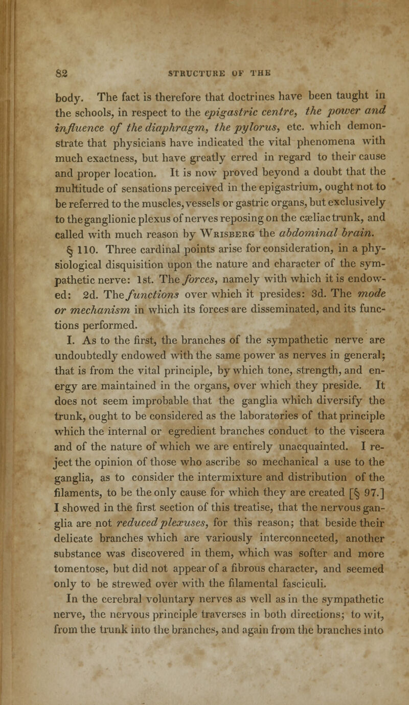 body. The fact is therefore that doctrines have been taught in the schools, in respect to the epigastric centre, the power and influence of the diaphragm, the pylorus, etc. which demon- strate that physicians have indicated the vital phenomena with much exactness, but have greatly erred in regard to their cause and proper location. It is now proved beyond a doubt that the multitude of sensations perceived in the epigastrium, ought not to be referred to the muscles, vessels or gastric organs, but exclusively to the ganglionic plexus of nerves reposing on the caeliac trunk, and called with much reason by Wrisberg the abdominal brain. § 110. Three cardinal points arise for consideration, in a phy- siological disquisition upon the nature and character of the sym- pathetic nerve: 1st. The forces, namely with which it is endow- ed: 2d. The functions over which it presides: 3d. The mode or mechanism in which its forces are disseminated, and its func- tions performed. I. As to the first, the branches of the sympathetic nerve are undoubtedly endowed with the same power as nerves in general; that is from the vital principle, by which tone, strength, and en- ergy are maintained in the organs, over which they preside. It does not seem improbable that the ganglia which diversify the trunk, ought to be considered as the laboratories of that principle which the internal or egredient branches conduct to the viscera and of the nature of which we are entirely unacquainted. I re- ject the opinion of those who ascribe so mechanical a use to the ganglia, as to consider the intermixture and distribution of the filaments, to be the only cause for which they are created [^ 97.] I showed in the first section of this treatise, that the nervous gan- glia are not reduced plexuses, for this reason; that beside their delicate branches which are variously interconnected, another substance was discovered in them, which was softer and more tomentose, but did not appear of a fibrous character, and seemed only to be strewed over with the filamental fasciculi. In the cerebral voluntary nerves as well as in the sympathetic nerve, the nervous principle traverses in both directions; to wit, from the trunk into the branches, and again from the branches into