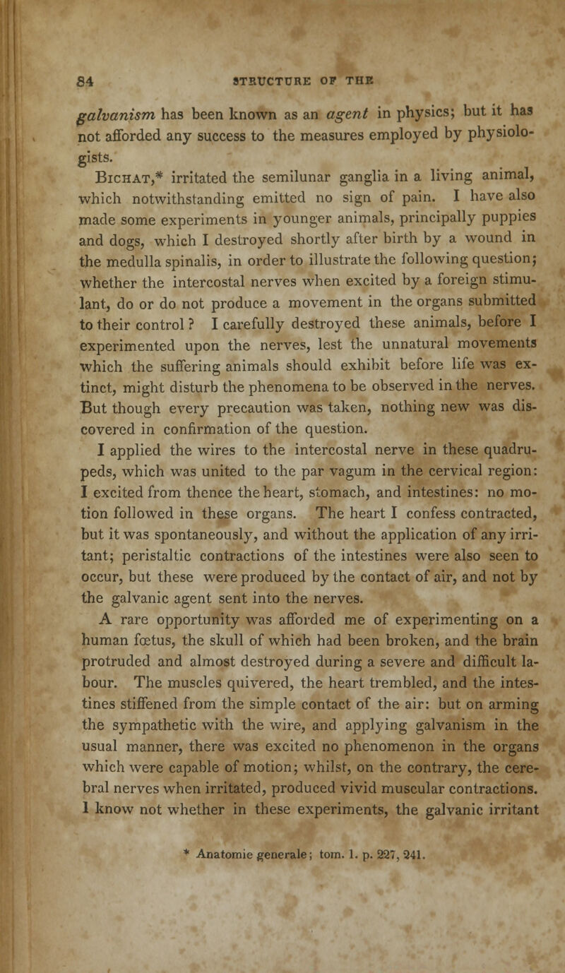 galvanism has been known as an agent in physics; but it has not afforded any success to the measures employed by physiolo- gists. Bichat,* irritated the semilunar ganglia in a living animal, which notwithstanding emitted no sign of pain. I have also made some experiments in younger animals, principally puppies and dogs, which I destroyed shortly after birth by a wound in the medulla spinalis, in order to illustrate the following question; whether the intercostal nerves when excited by a foreign stimu- lant, do or do not produce a movement in the organs submitted to their control ? I carefully destroyed these animals, before I experimented upon the nerves, lest the unnatural movements which the suffering animals should exhibit before life was ex- tinct, might disturb the phenomena to be observed in the nerves. But though every precaution was taken, nothing new was dis- covered in confirmation of the question. I applied the wires to the intercostal nerve in these quadru- peds, which was united to the par vagum in the cervical region: I excited from thence the heart, stomach, and intestines: no mo- tion followed in these organs. The heart I confess contracted, but it was spontaneously, and without the application of any irri- tant; peristaltic contractions of the intestines were also seen to occur, but these were produced by the contact of air, and not by the galvanic agent sent into the nerves. A rare opportunity was afforded me of experimenting on a human foetus, the skull of which had been broken, and the brain protruded and almost destroyed during a severe and difficult la- bour. The muscles quivered, the heart trembled, and the intes- tines stiffened from the simple contact of the air: but on arming the sympathetic with the wire, and applying galvanism in the usual manner, there was excited no phenomenon in the organs which were capable of motion; whilst, on the contrary, the cere- bral nerves when irritated, produced vivid muscular contractions. 1 know not whether in these experiments, the galvanic irritant * Anatomie generate; tom. 1. p. 227, 241.