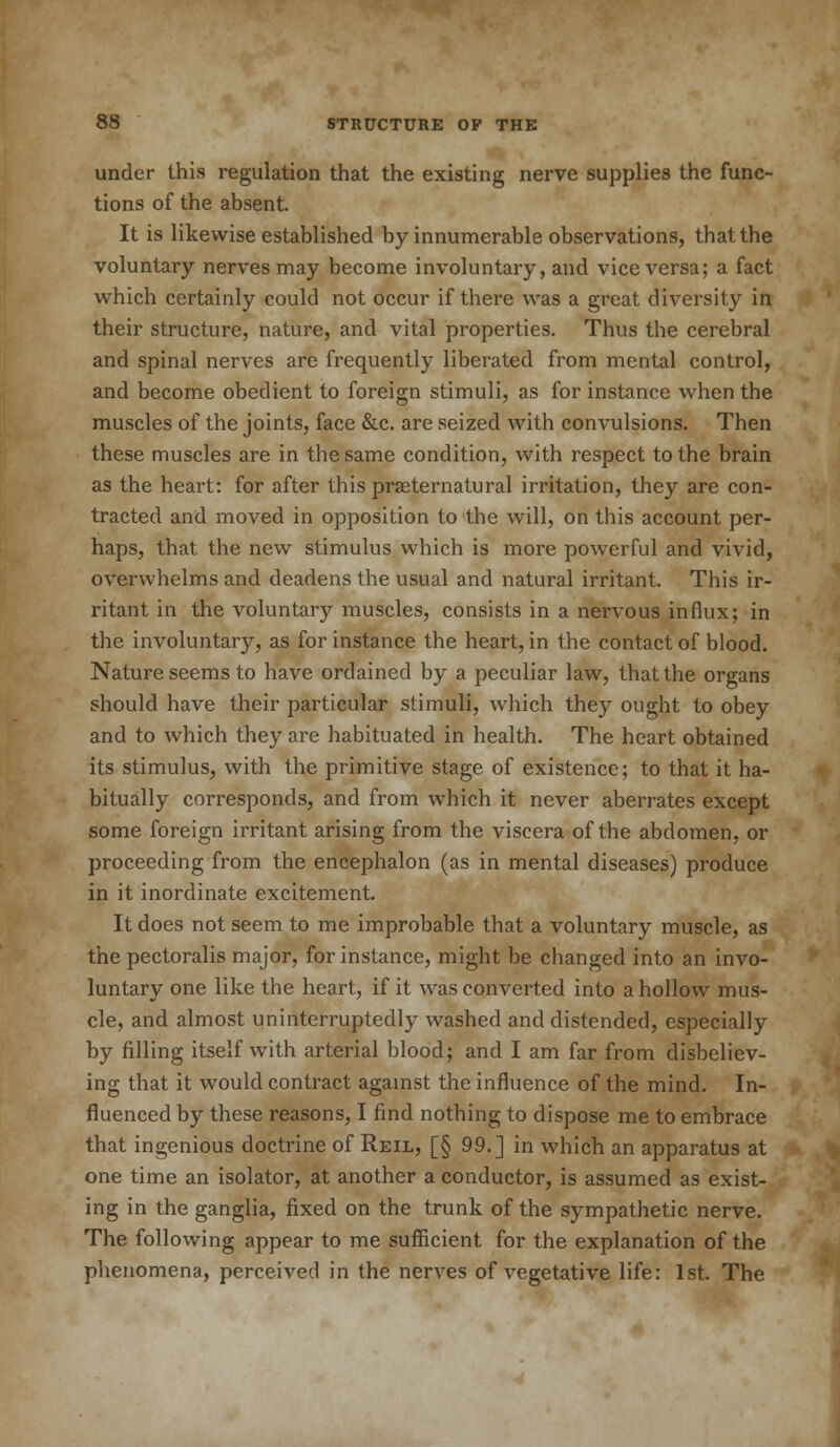 under this regulation that the existing nerve supplies the func- tions of the absent. It is likewise established by innumerable observations, that the voluntary nerves may become involuntary, and vice versa; a fact which certainly could not occur if there was a great diversity in their structure, nature, and vital properties. Thus the cerebral and spinal nerves are frequently liberated from mental control, and become obedient to foreign stimuli, as for instance when the muscles of the joints, face &c. are seized with convulsions. Then these muscles are in the same condition, with respect to the brain as the heart: for after this praeternatural irritation, they are con- tracted and moved in opposition to the will, on this account per- haps, that the new stimulus which is more powerful and vivid, overwhelms and deadens the usual and natural irritant. This ir- ritant in the voluntary muscles, consists in a nervous influx; in the involuntary, as for instance the heart, in the contact of blood. Nature seems to have ordained by a peculiar law, that the organs should have their particular stimuli, which they ought to obey and to which they are habituated in health. The heart obtained its stimulus, with the primitive stage of existence; to that it ha- bitually corresponds, and from which it never aberrates except some foreign irritant arising from the viscera of the abdomen, or proceeding from the encephalon (as in mental diseases) produce in it inordinate excitement. It does not seem to me improbable that a voluntary muscle, as the pectoralis major, for instance, might be changed into an invo- luntary one like the heart, if it was converted into a hollow mus- cle, and almost uninterruptedly washed and distended, especially by filling itself with arterial blood; and I am far from disbeliev- ing that it would contract against the influence of the mind. In- fluenced by these reasons, I find nothing to dispose me to embrace that ingenious doctrine of Reil, [§ 99.] in which an apparatus at one time an isolator, at another a conductor, is assumed as exist- ing in the ganglia, fixed on the trunk of the sympathetic nerve. The following appear to me sufficient for the explanation of the phenomena, perceived in the nerves of vegetative life: 1st. The