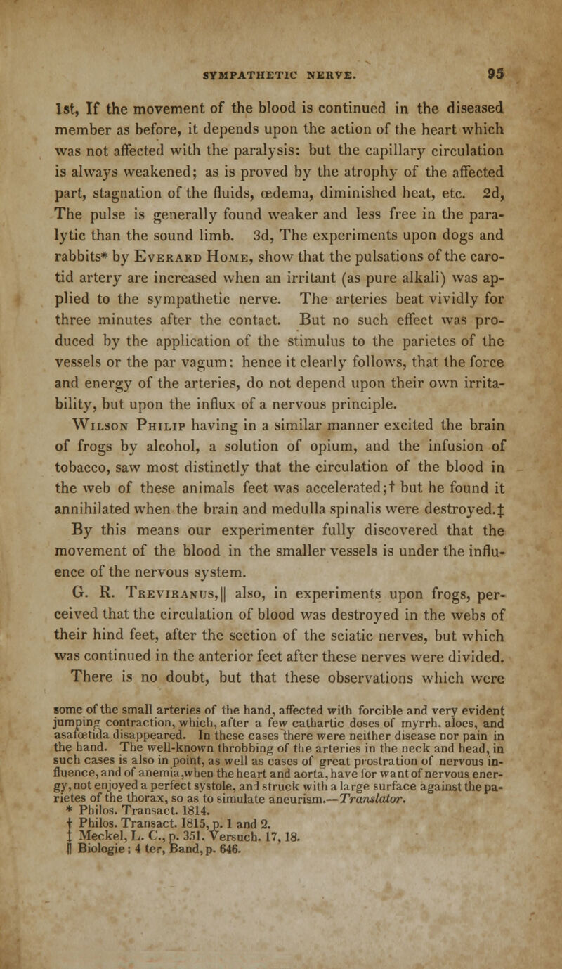1st, If the movement of the blood is continued in the diseased member as before, it depends upon the action of the heart which was not affected with the paralysis: but the capillary circulation is always weakened; as is proved by the atrophy of the affected part, stagnation of the fluids, oedema, diminished heat, etc. 2d, The pulse is generally found weaker and less free in the para- lytic than the sound limb. 3d, The experiments upon dogs and rabbits* by Everard Home, show that the pulsations of the caro- tid artery are increased when an irritant (as pure alkali) was ap- plied to the sympathetic nerve. The arteries beat vividly for three minutes after the contact. But no such effect was pro- duced by the application of the stimulus to the parietes of the vessels or the par vagum: hence it clearty follows, that the force and energy of the arteries, do not depend upon their own irrita- bility, but upon the influx of a nervous principle. Wilson Philip having in a similar manner excited the brain of frogs by alcohol, a solution of opium, and the infusion of tobacco, saw most distinctly that the circulation of the blood in the web of these animals feet was accelerated;! but he found it annihilated when the brain and medulla spinalis were destroyed.^ By this means our experimenter fully discovered that the movement of the blood in the smaller vessels is under the influ- ence of the nervous system. G. R. Treviranus,|| also, in experiments upon frogs, per- ceived that the circulation of blood was destroyed in the webs of their hind feet, after the section of the sciatic nerves, but which was continued in the anterior feet after these nerves were divided. There is no doubt, but that these observations which were some of the small arteries of the hand, affected with forcible and very evident jumping contraction, which, after a few cathartic doses of myrrh, aloes, and asafcetida disappeared. In these cases there were neither disease nor pain in the hand. The well-known throbbing of the arteries in the neck and head, in such cases is also in point, as well as cases of great prostration of nervous in- fluence, and of anemia,when the heart and aorta, have for want of nervous ener- gy, not enjoyed a perfect systole, and struck with a large surface against the pa- rietes of the thorax, so as to simulate aneurism.—Translator. * Philos. Transact. 1814. f Philos. Transact. 1815, p. 1 and 2. t Meckel, L. C, p. 351. Versuch. 17,18. (J Biologie; 4 ter, Band, p. 646.