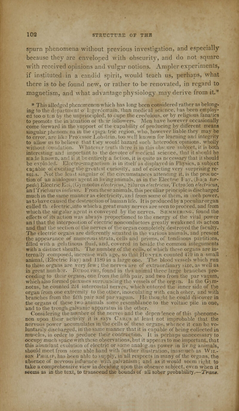 spurn phenomena without previous investigation, and especially because they are enveloped with obscurity, and do not square with received opinions and vulgar notions. Ampler experiments, if instituted in a candid spirit, would teach us, perhaps, what there is to be found new, or rather to be renovated, in regard to magnetism, and what advantage physiology may derive from if* * This alledged phenomenon which has lung been considered rather as belong- ing 1o the department o legerdemain, than medical science, has been employ- ed too ot.n by the unprincipled, to cupe the credulous, or by religious fanatics to promote the in atuation ot th ir followers. Men have however occasionally come forward in the support of the capability of producing by different means singular phenomena in the < piga trie region, who, however liable they may be to error, arc like Pro tssor Lob^tein, too well known for learning and integrity to allow us to believe that fiey would hazard such heterodox opinions, wholly without loundation. Whatever truth (lure is in this obs: ure subject, it is both interesting and important to the devotee of mef'ical science, that it shculd be made known, an-! it it be entirely a Action, it is quite as necessary that it should be exploded. Eketro-magnctism is in itself as displayed in Physics, a subject capable of exciting the greatest curiosity, and of eilecting very surprising re- sul.s. IVot the least singular of the circumstances attending it. is the promo- tion of an analogous agent in living animals, as in the Electric 1 ay, (Raja tor- pedo) Electric Eel,(Gymnolus elci.tr/cus,) fciluruse'ectricus,Tctrolon e/cd>icus, andTrichurusittcftcus. From these animals, th is peculiar principle is discharged much in the same manner as electricity, an 1 from some of them, in inch power, as to have caused the destruction of human life. It is produced by a peculiar organ called th electric,into which a great many nerves are seen to proceed, and from which the sirgalar agent is conveyed by the nerves. Scemmeriing. found the effects of its action was always proportioned to the energy of the vital power and that the interposition of electric nonconductors greatly weakened its action and that the section of the nerves of the organ completely destroyed the faculty. The electric organs are differently situated in the various animals, and present the appearance of numerous strata, cells and prisms, of tendinous partitions, filled with a gelatinous fluid, and, covered in beside the common integuments with a distinct sheath. The number of the cells, of which these organs are in- ternally composed, increa-e with age, so that Hunter, counted 410 in a small animal, (Electric Pay) and 1180 in a large one. The blood vessels which run to these organs are very few ; the nerves are of extraordinary size, as well as in great nun b r. Rudoi.phi, found in th's animal three large branches pro- ceeding to their organs, one from the fifth pair, and two from the par vauurn, which also formed plexuses surrounding the vessels of the organ. In the G\m- notus, he counted £l\ intercostal nerves, which entered the inner side of the organ from one extremity to the other, inosculating with each other, and with branches from the fifth pair and par vagum. Pic thought he could discover in the organs of these two animals some resemblance to the voltaic pile in one, and to the trough galvanic apparatus in the other. Considering the number of the nerves and the dep^n'ence of this phenome- non upon their activity it is says Cakxts at least not improbable that the nervous power accumulates in the cells of these organs, whence it can be vo- luntarily discharged, in the same manner that it is capable of being collected in muscles, in order to produce their contraction. It is perhaps unnecessary to occupy much space with these observations,but it appears to me important, that this a bun lant evolution of electric or some anaf g us power in liv.ng animals, should meet from some able hand with further illustration, inasmuch as Wir.- 60N Philip, has been able to supply, in all respects in many of the organs, the absence of nervous influence with galvanism ; and as it would seem tight to take a comprehensive view in deciding upon this obscure subject, even when it seems as in the text, to transcend the bounds of all sober probability.—Tram.
