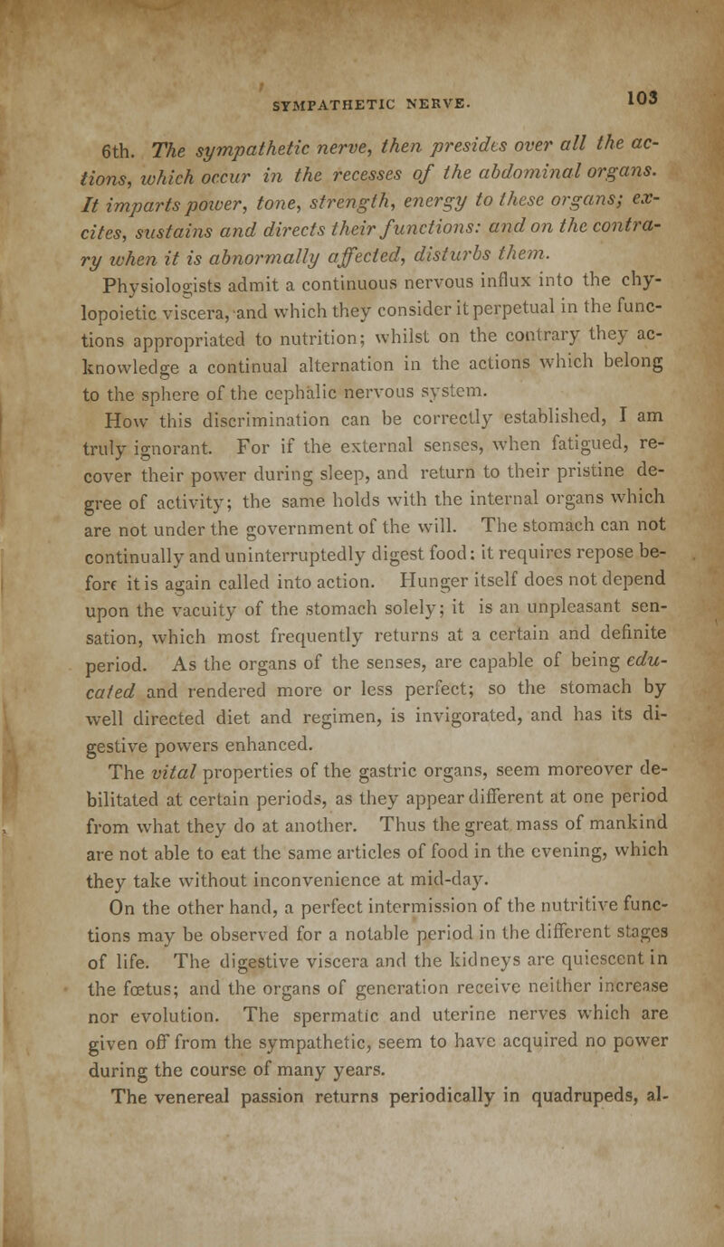 6th. The sympathetic nerve, then presides over all the ac- tions, which occur in the recesses of the abdominal organs. It imparts power, tone, strength, energy to these organs; ex- cites, sustains and directs their functions: and on the contra- ry ivhen it is abnormally affected, disturbs them. Physiologists admit a continuous nervous influx into the chy- lopoietic viscera, and which they consider it perpetual in the func- tions appropriated to nutrition; whilst on the contrary they ac- knowledge a continual alternation in the actions which belong to the sphere of the cephalic nervous system. How this discrimination can be correctly established, I am truly ignorant. For if the external senses, when fatigued, re- cover their power during sleep, and return to their pristine de- gree of activity; the same holds with the internal organs which are not under the government of the will. The stomach can not continually and uninterruptedly digest food: it requires repose be- fore it is again called into action. Hunger itself does not depend upon the vacuity of the stomach solely; it is an unpleasant sen- sation, which most frequently returns at a certain and definite period. As the organs of the senses, are capable of being edu- cated and rendered more or less perfect; so the stomach by well directed diet and regimen, is invigorated, and has its di- gestive powers enhanced. The vital properties of the gastric organs, seem moreover de- bilitated at certain periods, as they appear different at one period from what they do at another. Thus the great mass of mankind are not able to eat the same articles of food in the evening, which they take without inconvenience at mid-day. On the other hand, a perfect intermission of the nutritive func- tions may be observed for a notable period in the different stages of life. The digestive viscera and the kidneys are quiescent in the foetus; and the organs of generation receive neither increase nor evolution. The spermatic and uterine nerves which are given off from the sympathetic, seem to have acquired no power during the course of many years. The venereal passion returns periodically in quadrupeds, al-