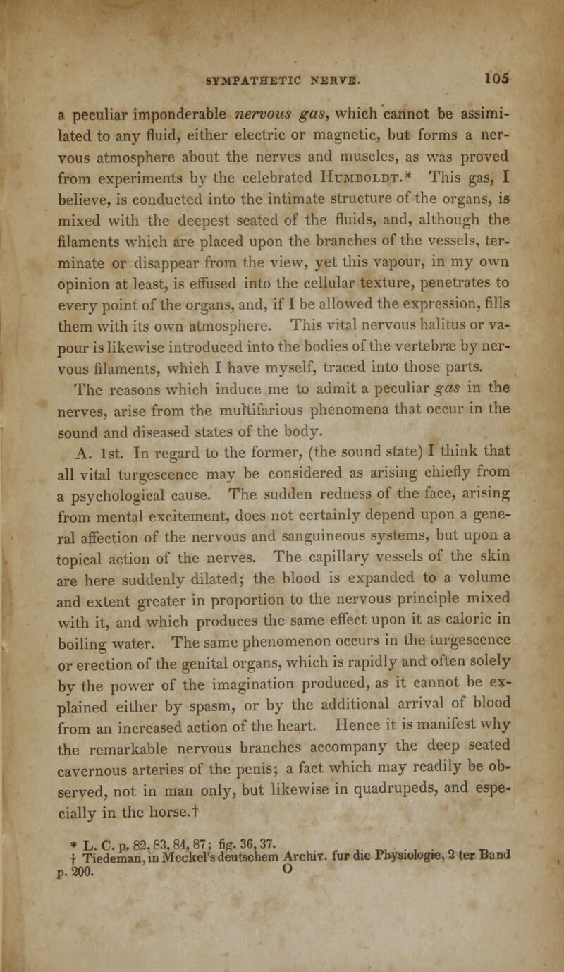 a peculiar imponderable nervous gas, which cannot be assimi- lated to any fluid, either electric or magnetic, but forms a ner- vous atmosphere about the nerves and muscles, as was proved from experiments by the celebrated Humboldt.* This gas, I believe, is conducted into the intimate structure of the organs, is mixed with the deepest seated of the fluids, and, although the filaments which are placed upon the branches of the vessels, ter- minate or disappear from the view, yet this vapour, in my own opinion at least, is effused into the cellular texture, penetrates to every point of the organs, and, if I be allowed the expression, fills them with its own atmosphere. This vital nervous halitus or va- pour is likewise introduced into the bodies of the vertebrae by ner- vous filaments, which I have myself, traced into those parts. The reasons which induce me to admit a peculiar gas in the nerves, arise from the multifarious phenomena that occur in the sound and diseased states of the body. A. 1st. In regard to the former, (the sound state) I think that all vital turgescence may be considered as arising chiefly from a psychological cause. The sudden redness of the face, arising from mental excitement, does not certainly depend upon a gene- ral affection of the nervous and sanguineous systems, but upon a topical action of the nerves. The capillary vessels of the skin are here suddenly dilated; the blood is expanded to a volume and extent greater in proportion to the nervous principle mixed with it, and which produces the same effect upon it as caloric in boiling water. The same phenomenon occurs in the turgescence or erection of the genital organs, which is rapidly and often solely by the power of the imagination produced, as it cannot be ex- plained either by spasm, or by the additional arrival of blood from an increased action of the heart. Hence it is manifest why the remarkable nervous branches accompany the deep seated cavernous arteries of the penis; a fact which may readily be ob- served, not in man only, but likewise in quadrupeds, and espe- cially in the horse, t * L. C.p,82,83,84,87; fig. 36,37. . . ' f Tiedeman, in Meckel's deutschem Archiv. fur die Physiologie, 2 ter Band p. 200. O