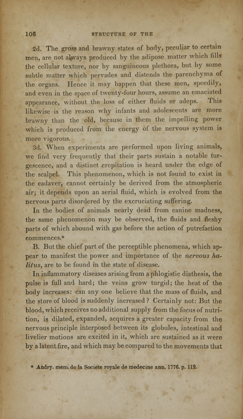 2d. The gross and brawny states of body, peculiar to certain men, are not afcvays produced by the adipose matter which fills the cellular texture, nor by sanguineous plethora, but by some subtle matter which pervades and distends the parenchyma of the organs. Hence it may happen that these men, speedily, and even in the space of twenty-four hours, assume an emaciated appearance, without the loss of either fluids or adeps. This likewise is the reason why infants and adolescents are more brawny than the old, because in them the impelling power which is produced from the energy of the nervous system is more vigorous. 3d. When experiments are performed upon living animals, we find very frequently that their parts sustain a notable tur- gescence, and a distinct crepitation is heard under the edge of the scalpel. This phenomenon, which is not found to exist in the cadaver, cannot certainly be derived from the atmospheric air; it depends upon an aerial fluid, which is evolved from the nervous parts disordered by the excruciating suffering. In the bodies of animals nearly dead from canine madness, the same phenomenon may be observed, the fluids and fleshy parts of which abound with gas before the action of putrefaction commences.* B. But the chief part of the perceptible phenomena, which ap- pear to manifest the power and importance of the nervous ha- litus, are to be found in the state of disease. In inflammatory diseases arising from a phlogistic diathesis, the pulse is full and hard; the veins grow turgid; the heat of the body increases: can any one believe that the mass of fluids, and the store of blood is suddenly increased ? Certainly not: But the blood, which receives no additional supply from the focus of nutri- tion, is dilated, expanded, acquires a greater capacity from the nervous principle interposed between its globules, intestinal and livelier motions are excited in it, which are sustained as it were by a latent fire, and which may be compared to the movements that * Andry. mem. de la Societe royale de medecine ann. 1776. p. 112.