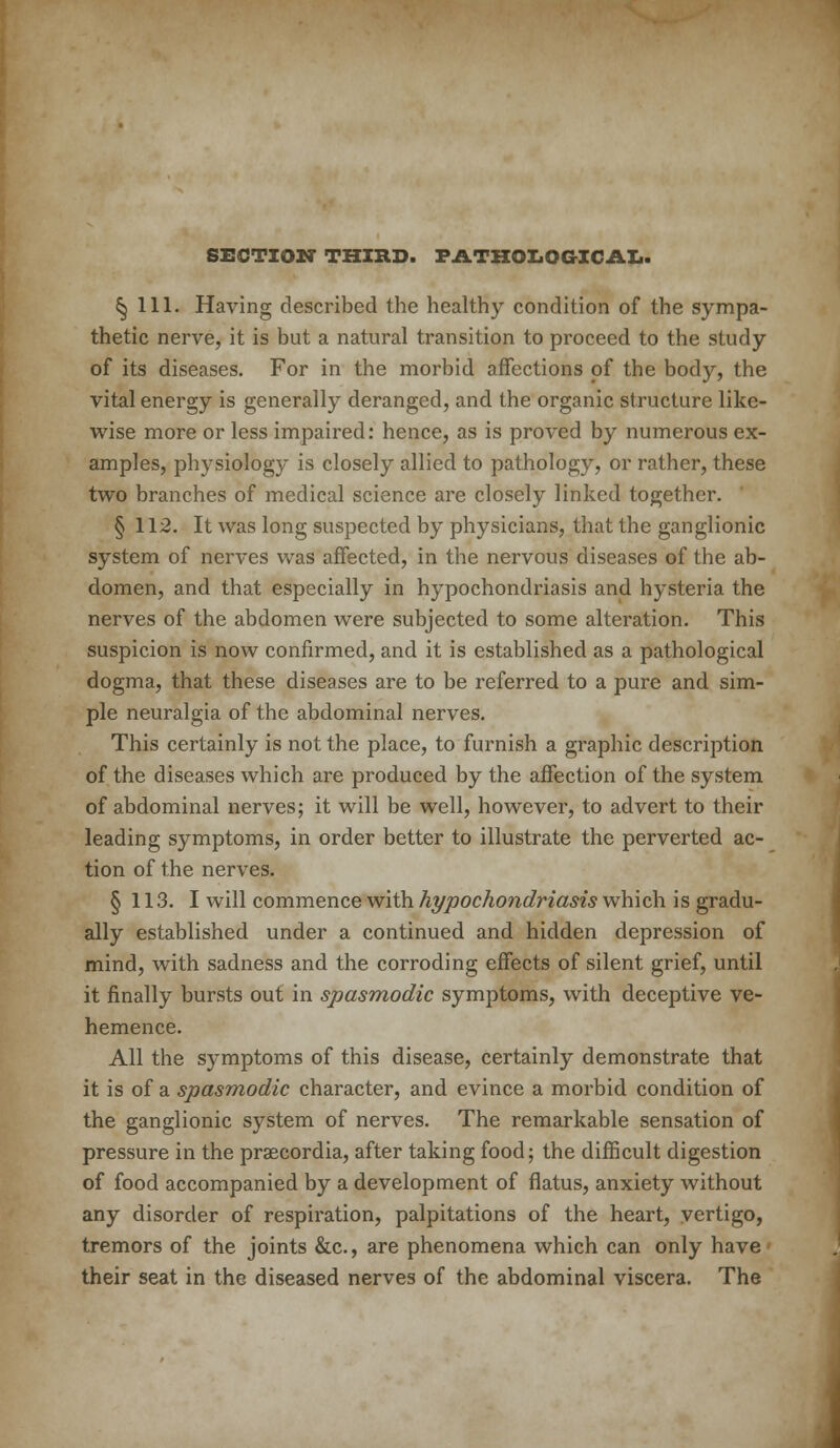 SECTION THIRD. PATHOLOGICAL. §111. Having described the healthy condition of the sympa- thetic nerve, it is but a natural transition to proceed to the study of its diseases. For in the morbid affections of the body, the vital energy is generally deranged, and the organic structure like- wise more or less impaired: hence, as is proved by numerous ex- amples, physiology is closely allied to pathology, or rather, these two branches of medical science are closely linked together. § 112. It was long suspected by physicians, that the ganglionic system of nerves was affected, in the nervous diseases of the ab- domen, and that especially in hypochondriasis and hysteria the nerves of the abdomen were subjected to some alteration. This suspicion is now confirmed, and it is established as a pathological dogma, that these diseases are to be referred to a pure and sim- ple neuralgia of the abdominal nerves. This certainly is not the place, to furnish a graphic description of the diseases which are produced by the affection of the system of abdominal nerves; it will be well, however, to advert to their leading symptoms, in order better to illustrate the perverted ac- tion of the nerves. § 113. I will commence with hypochondriasis which is gradu- ally established under a continued and hidden depression of mind, with sadness and the corroding effects of silent grief, until it finally bursts out in spasmodic symptoms, with deceptive ve- hemence. All the symptoms of this disease, certainly demonstrate that it is of a spasmodic character, and evince a morbid condition of the ganglionic system of nerves. The remarkable sensation of pressure in the prsecordia, after taking food; the difficult digestion of food accompanied by a development of flatus, anxiety without any disorder of respiration, palpitations of the heart, vertigo, tremors of the joints &c, are phenomena which can only have their seat in the diseased nerves of the abdominal viscera. The