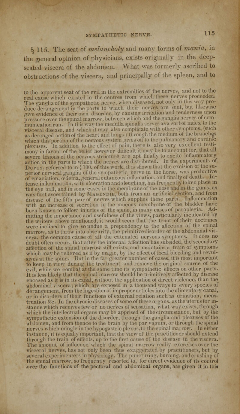 ^ 115. The seat of melancholy and many forms of mania, in the general opinion of physicians, exists originally in the deep- seated viscera of the abdomen. What was formerly ascribed to obstructions of the viscera, and principally of the spleen, and to to the apparent seat of the evil in the extremities of the nerves, and not to the real cause which existed in the centres from which these nerves proceeded. The ganglia of the sympathetic nerve, when diseased, not only in this way pro- duce derangement in the parts to which their nerves are sent, but likewise give evidence of their own disorder, bv causing irritation and tenderness upon pressure over the spinal marrow, between winch and the ganglia nerves oi com- munication run. In this way the medulla spinalis serves as a sort ol index to the visceral disease, and which it may also complicate with other symptoms, (such as deranged action of the heart and lungs,) through the medium ot the branches which this portion of the nervous system gives oft'to the pulmonary and cardiac plexuses. In addition to the effect of pain, there is also very excellent testi- mony in favour of the belief however difficult it may be to account lor, that all severe lesions of the nervous structure are apt finally to excite inflammatory action in the parts to which the nerves are distributed. In the experiments of Dupuy, referred to in ; 100, of this work, it is shown that the excision of the su- perior cervical ganglia of the sympathetic nerve in the horse, was productive of emaciation, oedema, general cutaneous inflamation,and finally of death. In- tense inflammation, with ulceration and sloughing, has frequently taken place in the eye ball, and in some cases in the membrane of the nose and in the gums, as was first ascertained by Magendie, both from an artificial section, and from disease of the fifth pair of nerves which supplies these parts. Inflammation with an increase of secretion in the mucous membrane of the bladder have been known to follow injuries of the spine, in many cases of paraplegia. Ad- mitting the importance and usefulness of the views, particularly inculcated by the writers above mentioned, it would seem that the tenor of their doctrines were inclined to give so undue a prepondency to the affection of the spinal marrow, as to throw into obscurity, the primitivedisorder of the abdominal vis- cera, the common cause of all the catenated nervous symptoms. It does no doubt often occur, that after the internal affection has subsided, the secondary affection of the spinal marrow still exists, and maintains a train of symptoms which maybe relieved as if by magic, by the effect of local bleeding and revul- sives at the spine. But in the far greater number of cases, it is most important to keep in view during the treatment and remove the original source of the evil, while we combat at the same time its sympathetic effects on other parts. It is less likely that the spinal marrow should be primitively affected by disease encased as it is in its canal, without the application of direct violence, than the abdominal viscera; which are exposed in a thousand ways to every species of derangement, from the ingestion of improper articles into the alimentary canal, or in disorders of their functions of external relation such as urination, mens- truation &c. In the chronic diseases of some of these organs, as the uterus for in- stance which receives few or no nerves of sensation, what way exists, through which the intellectual organs may be apprised of the circumstance, but by the sympathetic extension of the disorder, through the ganglia and plexuses of the abdomen, and from thence to the brain by the par vagum, or through the spinal nerves which mingle in the hypogastric plexus,to the spinal marrow. In either instance, it is equally important, that the view of the practitioner should extend through the train of effects, up to the first cause of the disease in the viscera. The amount of influence which the spinal marrow really exercises over the visceral nerves, has not only been thus exaggerated by practitioners, but by several experimenters in physiology. The punctui ing, burning, and crushing of the spinal marrow, so frequently resorted to, for direct evidence of its control ever the functions of the pectoral and abdominal organs, has given it in tbj«