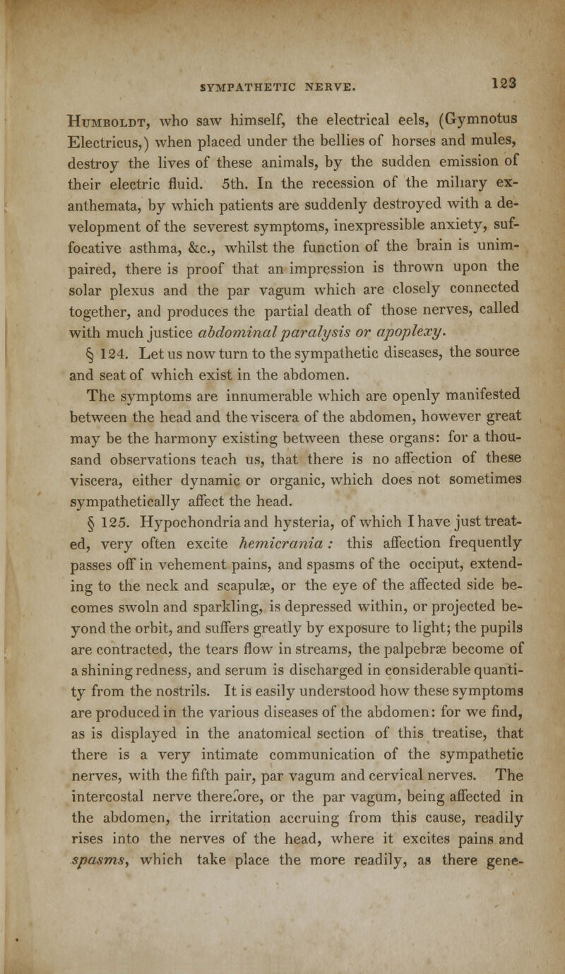 Humboldt, who saw himself, the electrical eels, (Gymnotus Electricus,) when placed under the bellies of horses and mules, destroy the lives of these animals, by the sudden emission of their electric fluid. 5th. In the recession of the miliary ex- anthemata, by which patients are suddenly destroyed with a de- velopment of the severest symptoms, inexpressible anxiety, suf- focative asthma, &c, whilst the function of the brain is unim- paired, there is proof that an impression is thrown upon the solar plexus and the par vagum which are closely connected together, and produces the partial death of those nerves, called with much justice abdominal paralysis or apoplexy. % 124. Let us now turn to the sympathetic diseases, the source and seat of which exist in the abdomen. The symptoms are innumerable which are openly manifested between the head and the viscera of the abdomen, however great may be the harmony existing between these organs: for a thou- sand observations teach us, that there is no affection of these viscera, either dynamic or organic, which does not sometimes sympathetically affect the head. § 125. Hypochondria and hysteria, of which I have just treat- ed, very often excite hemicrania : this affection frequently passes off in vehement pains, and spasms of the occiput, extend- ing to the neck and scapula?, or the eye of the affected side be- comes swoln and sparkling, is depressed within, or projected be- yond the orbit, and suffers greatly by exposure to light; the pupils are contracted, the tears flow in streams, the palpebral become of a shining redness, and serum is discharged in considerable quanti- ty from the nostrils. It is easily understood how these symptoms are produced in the various diseases of the abdomen: for we find, as is displayed in the anatomical section of this treatise, that there is a very intimate communication of the sympathetic nerves, with the fifth pair, par vagum and cervical nerves. The intercostal nerve thererore, or the par vagum, being affected in the abdomen, the irritation accruing from this cause, readily rises into the nerves of the head, where it excites pains and spasms, which take place the more readily, as there gene-