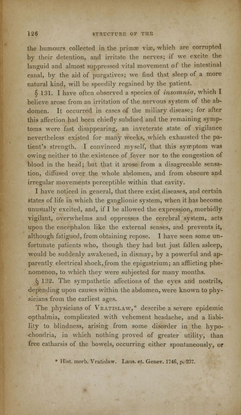 the humours collected in the primse vise, which are corrupted by their detention, and irritate the nerves; if we excite the languid and almost suppressed vital movement of the intestinal canal, by the aid of purgatives; we find that sleep of a more natural kind, will be speedily regained by the patient. § 131. I have often observed a species of insomnia, which I believe arose from an irritation of the nervous system of the ab- domen. It occurred in cases of the miliary disease; for after this affection had been chiefly subdued and the remaining symp- toms were fast disappearing, an inveterate state of vigilance nevertheless existed for many weeks, which exhausted the pa- tient's strength. I convinced myself, that this symptom was owing neither to the existence of fever nor to the congestion of blood in the head; but that it arose from a disagreeable sensa- tion, diffused over the whole abdomen, and from obscure and irregular movements perceptible within that cavity. I have noticed in general, that there exist diseases, and certain states of life in which the ganglionic system, when it has become unusually excited, and, if I be allowed the expression, morbidly vigilant, overwhelms and oppresses the cerebral system, acts upon the encephalon like the external senses, and prevents it, although fatigued, from obtaining repose. I have seen some un- fortunate patients who, though they had but just fallen asleep, would be suddenly awakened, in dismay, by a powerful and ap- parently electrical shock, from the epigastrium; an afflicting phe- nomenon, to which they were subjected for many months. ^ 132. The sympathetic affections of the eyes and nostrils, depending upon causes within the abdomen, were known to phy- sicians from the earliest ages. The physicians of Vratislaw,* describe a severe epidemic opthalmia, complicated with vehement headache, and a liabi- lity to blindness, arising from some disorder in the hypo- chondria, in which nothing proved of greater utility, than free catharsis of the bowels, occurring either spontaneously, or * Hist, raorb. Vratislaw. Laus. et Genev. 1746, p. 237.