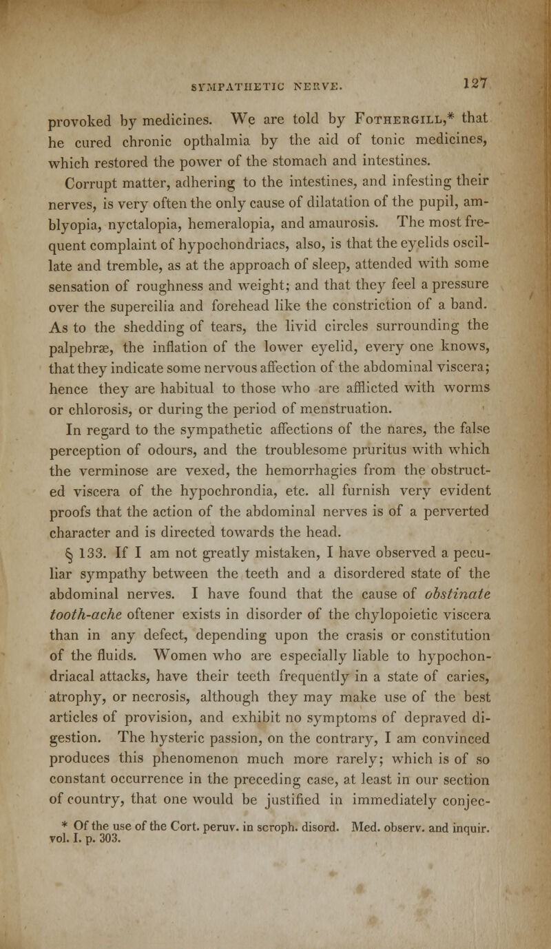 provoked by medicines. We are told by Fothergill,* that he cured chronic opthalmia by the aid of tonic medicines, which restored the power of the stomach and intestines. Corrupt matter, adhering to the intestines, and infesting their nerves, is very often the only cause of dilatation of the pupil, am- blyopia, nyctalopia, hemeralopia, and amaurosis. The most fre- quent complaint of hypochondriacs, also, is that the eyelids oscil- late and tremble, as at the approach of sleep, attended with some sensation of roughness and weight; and that they feel a pressure over the supercilia and forehead like the constriction of a band. As to the shedding of tears, the livid circles surrounding the palpebral, the inflation of the lower eyelid, every one knows, that they indicate some nervous affection of the abdominal viscera; hence they are habitual to those who are afflicted with worms or chlorosis, or during the period of menstruation. In regard to the sympathetic affections of the nares, the false perception of odours, and the troublesome pruritus with which the verminose are vexed, the hemorrhagies from the obstruct- ed viscera of the hypochrondia, etc. all furnish very evident proofs that the action of the abdominal nerves is of a perverted character and is directed towards the head. {5 133. If I am not greatly mistaken, I have observed a pecu- liar sympathy between the teeth and a disordered state of the abdominal nerves. I have found that the cause of obstinate tooth-ache oftener exists in disorder of the chylopoietic viscera than in any defect, depending upon the crasis or constitution of the fluids. Women who are especially liable to hypochon- driacal attacks, have their teeth frequently in a state of caries, atrophy, or necrosis, although they may make use of the best articles of provision, and exhibit no symptoms of depraved di- gestion. The hysteric passion, on the contrary, I am convinced produces this phenomenon much more rarely; which is of so constant occurrence in the preceding case, at least in our section of country, that one would be justified in immediately conjec- * Of the use of the Cort. peruv. in scroph. disord. Med. observ. and inquir. vol. I. p. 303.