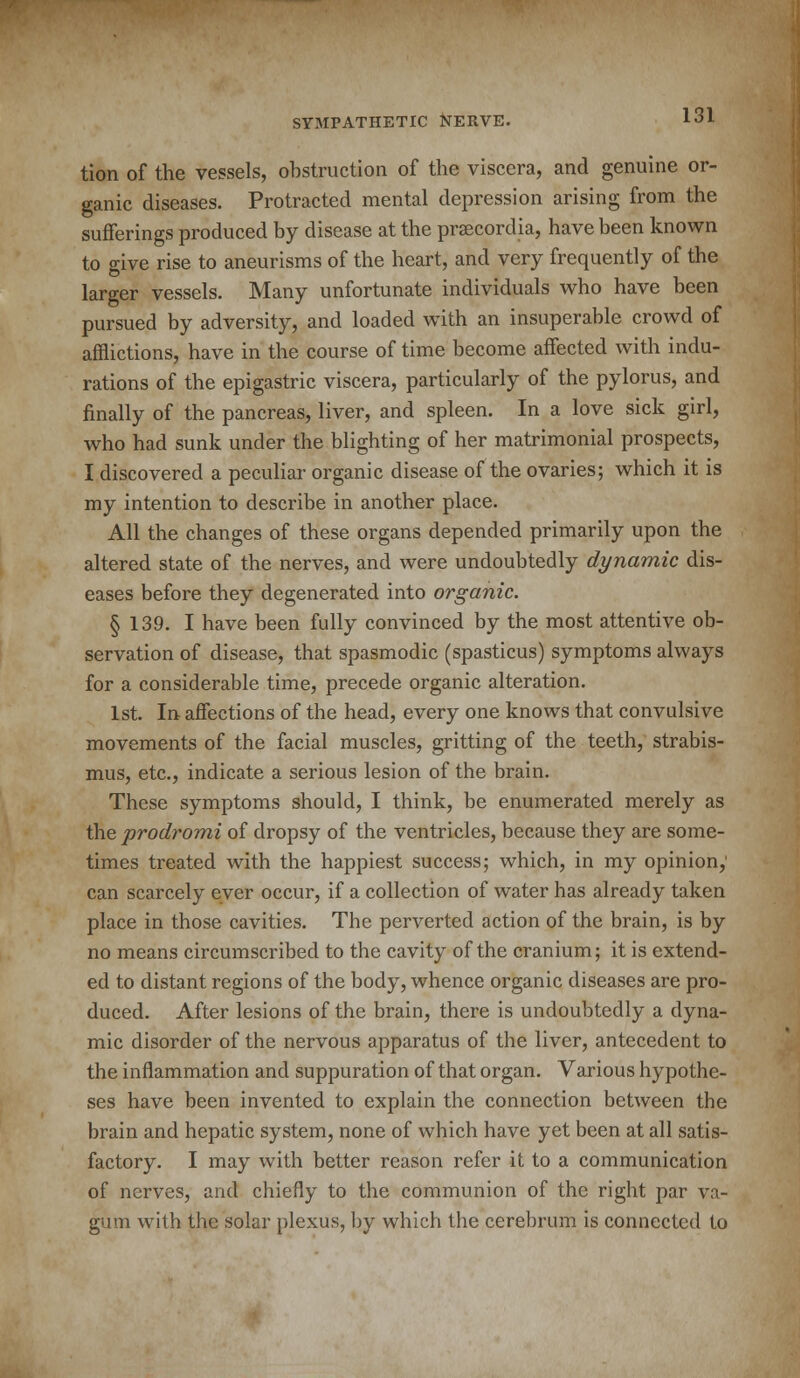 tion of the vessels, obstruction of the viscera, and genuine or- ganic diseases. Protracted mental depression arising from the sufferings produced by disease at the praecordia, have been known to give rise to aneurisms of the heart, and very frequently of the larger vessels. Many unfortunate individuals who have been pursued by adversity, and loaded with an insuperable crowd of afflictions, have in the course of time become affected with indu- rations of the epigastric viscera, particularly of the pylorus, and finally of the pancreas, liver, and spleen. In a love sick girl, who had sunk under the blighting of her matrimonial prospects, I discovered a peculiar organic disease of the ovaries; which it is my intention to describe in another place. All the changes of these organs depended primarily upon the altered state of the nerves, and were undoubtedly dynamic dis- eases before they degenerated into organic. § 139. I have been fully convinced by the most attentive ob- servation of disease, that spasmodic (spasticus) symptoms always for a considerable time, precede organic alteration. 1st. In affections of the head, every one knows that convulsive movements of the facial muscles, gritting of the teeth, strabis- mus, etc., indicate a serious lesion of the brain. These symptoms should, I think, be enumerated merely as the prodromi of dropsy of the ventricles, because they are some- times treated with the happiest success; which, in my opinion,' can scarcely ever occur, if a collection of water has already taken place in those cavities. The perverted action of the brain, is by no means circumscribed to the cavity of the cranium; it is extend- ed to distant regions of the body, whence organic diseases are pro- duced. After lesions of the brain, there is undoubtedly a dyna- mic disorder of the nervous apparatus of the liver, antecedent to the inflammation and suppuration of that organ. Various hypothe- ses have been invented to explain the connection between the brain and hepatic system, none of which have yet been at all satis- factory. I may with better reason refer it to a communication of nerves, and chiefly to the communion of the right par va- gum with the solar plexus, by which the cerebrum is connected to