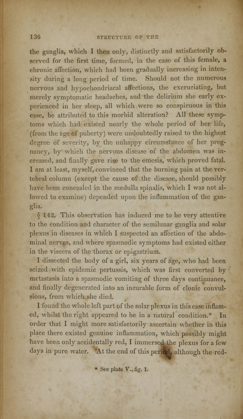 the ganglia, which I then only, distinctly and satisfactorily ob- served for the first time, formed, in the case of this female, a chronic affection, which had been gradually increasing in inten- sity during a long period of time. Should not the numerous nervous and hypochondriacal affections, the excruciating, but merely symptomatic headaches, and the delirium she early ex- perienced in her sleep, all which were so conspicuous in this case, be attributed to this morbid alteration? All these symp- toms which had existed nearly the whole period of her life, (from the age of puberty) were undoubtedly raised to the highest degree of severity, by the unhappy circumstance of her preg- nancy, by which the nervous disease of the abdomen was in- creased, and finally gave rise to the emesis, which proved fatal. I am at least, myself, convinced that the burning pain at the ver- tebral column (except the cause of the disease, should possibly have been concealed in the medulla spinalis, which I was not al- lowed to examine) depended upon the inflammation of the gan- glia. § 142. This observation has induced me to be very attentive to the condition and character of the semilunar ganglia and solar plexus in diseases in which I suspected an affection of the abdo- minal nerves, and where spasmodic symptoms had existed either in the viscera of the thorax or epigastrium. I dissected the body of a girl, six years of age, who had been seized with epidemic pertussis, which was first converted by metastasis into a spasmodic vomiting of three days continuance, and finally degenerated into an incurable form of clonic convul- sions, from which she died. I found the whole left part of the solar plexus in this case inflam- ed, whilst the right appeared to be in a natural condition.* In order that I might more satisfactorily ascertain whether in this place there existed genuine inflammation, which possibly might have been only accidentally red, I immerse^he plexus for a few days in pure water. *At the end of this peri^L although the red- * See plate V., fig. 1.