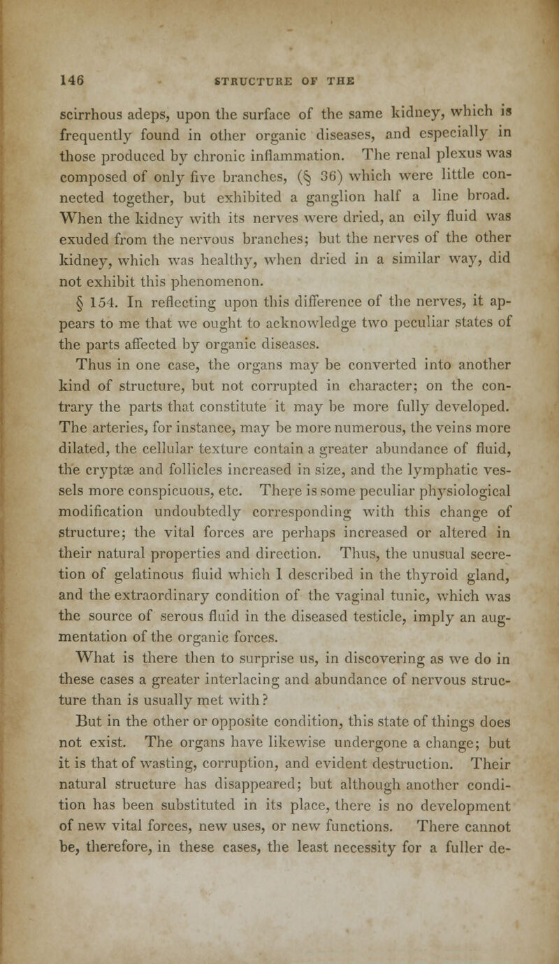 scirrhous adeps, upon the surface of the same kidney, which is frequently found in other organic diseases, and especially in those produced by chronic inflammation. The renal plexus was composed of only five branches, (Sj 36) which were little con- nected together, but exhibited a ganglion half a line broad. When the kidney with its nerves were dried, an oily fluid was exuded from the nervous branches; but the nerves of the other kidney, which was healthy, when dried in a similar way, did not exhibit this phenomenon. § 154. In reflecting upon this difference of the nerves, it ap- pears to me that we ought to acknowledge two peculiar states of the parts affected by organic diseases. Thus in one case, the organs may be converted into another kind of structure, but not corrupted in character; on the con- trary the parts that constitute it may be more fully developed. The arteries, for instance, may be more numerous, the veins more dilated, the cellular texture contain a greater abundance of fluid, the cryptse and follicles increased in size, and the lymphatic ves- sels more conspicuous, etc. There is some peculiar physiological modification undoubtedly corresponding with this change of structure; the vital forces arc perhaps increased or altered in their natural properties and direction. Thus, the unusual secre- tion of gelatinous fluid which 1 described in the thyroid gland, and the extraordinaiy condition of the vaginal tunic, which was the source of serous fluid in the diseased testicle, imply an aug- mentation of the organic forces. What is there then to surprise us, in discovering as we do in these cases a greater interlacing and abundance of nervous struc- ture than is usually met with? But in the other or opposite condition, this state of things does not exist. The organs have likewise undergone a change; but it is that of wasting, corruption, and evident destruction. Their natural structure has disappeared; but although another condi- tion has been substituted in its place, there is no development of new vital forces, new uses, or new functions. There cannot be, therefore, in these cases, the least necessity for a fuller de-