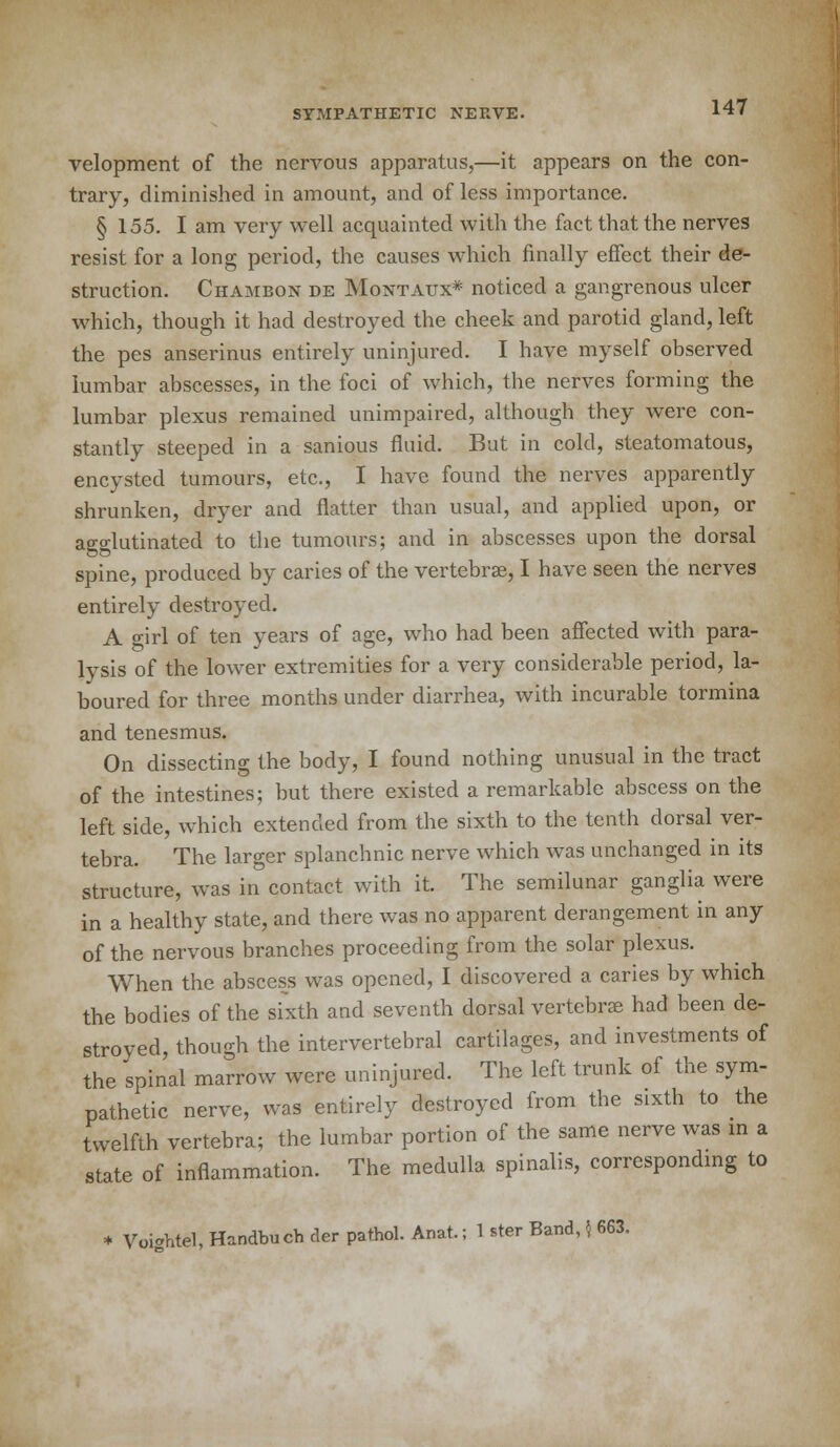 velopment of the nervous apparatus,—it appears on the con- trary, diminished in amount, and of less importance. § 155. I am very well acquainted with the fact that the nerves resist for a long period, the causes which finally effect their de- struction. Chambon de Montaux* noticed a gangrenous ulcer which, though it had destroyed the cheek and parotid gland, left the pes anserinus entirely uninjured. I have myself observed lumbar abscesses, in the foci of which, the nerves forming the lumbar plexus remained unimpaired, although they were con- stantly steeped in a sanious fluid. But in cold, steatomatous, encysted tumours, etc., I have found the nerves apparently shrunken, dryer and flatter than usual, and applied upon, or agglutinated to the tumours; and in abscesses upon the dorsal spine, produced by caries of the vertebras, I have seen the nerves entirely destroyed. A girl of ten years of age, who had been affected with para- lysis of the lower extremities for a very considerable period, la- boured for three months under diarrhea, with incurable tormina and tenesmus. On dissecting the body, I found nothing unusual in the tract of the intestines; but there existed a remarkable abscess on the left side, which extended from the sixth to the tenth dorsal ver- tebra. The larger splanchnic nerve which was unchanged in its structure, was in contact with it. The semilunar ganglia were in a healthy state, and there was no apparent derangement in any of the nervous branches proceeding from the solar plexus. When the abscess was opened, I discovered a caries by which the bodies of the sixth and seventh dorsal vertebrae had been de- stroyed, though the intervertebral cartilages, and investments of the spinal marrow were uninjured. The left trunk of the sym- pathetic nerve, was entirely destroyed from the sixth to the twelfth vertebra; the lumbar portion of the same nerve was in a state of inflammation. The medulla spinalis, corresponding to * Voightel, Handbuch der pathol. Anat.; 1 ster Band, $ 663.