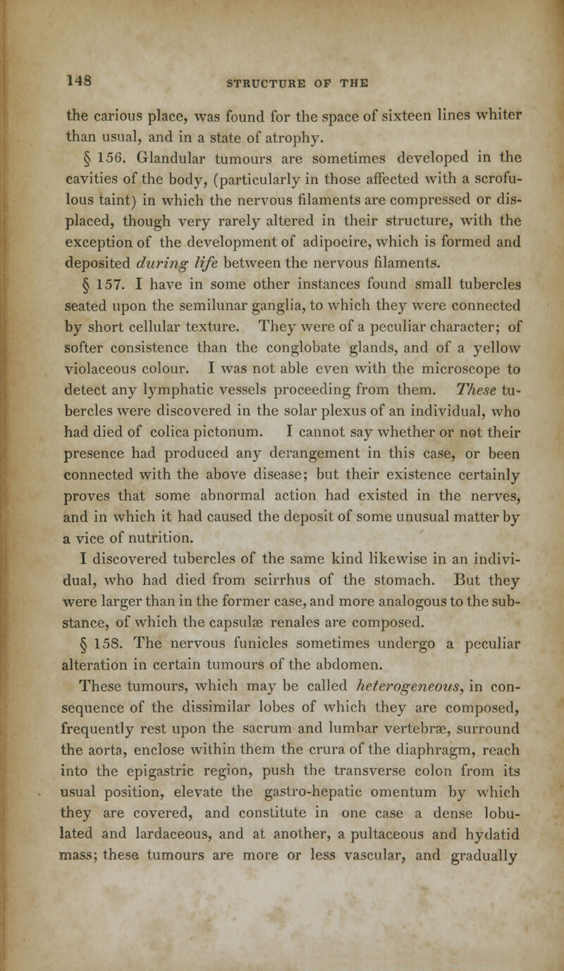 the carious place, was found for the space of sixteen lines whiter than usual, and in a state of atrophy. § 156. Glandular tumours are sometimes developed in the cavities of the body, (particularly in those affected with a scrofu- lous taint) in which the nervous filaments are compressed or dis- placed, though very rarely altered in their structure, with the exception of the development of adipocire, which is formed and deposited during life between the nervous filaments. § 157. I have in some other instances found small tubercles seated upon the semilunar ganglia, to which they were connected by short cellular texture. They were of a peculiar character; of softer consistence than the conglobate glands, and of a yellow violaceous colour. I was not able even with the microscope to detect any lymphatic vessels proceeding from them. These tu- bercles were discovered in the solar plexus of an individual, who had died of colica pictonum. I cannot say whether or not their presence had produced any derangement in this case, or been connected with the above disease; but their existence certainly proves that some abnormal action had existed in the nerves, and in which it had caused the deposit of some unusual matter by a vice of nutrition. I discovered tubercles of the same kind likewise in an indivi- dual, who had died from scirrhus of the stomach. But they were larger than in the former case, and more analogous to the sub- stance, of which the capsular renales are composed. § 15S. The nervous funicles sometimes undergo a peculiar alteration in certain tumours of the abdomen. These tumours, which may be called heterogeneous, in con- sequence of the dissimilar lobes of which they are composed, frequently rest upon the sacrum and lumbar vertebrae, surround the aorta, enclose within them the crura of the diaphragm, reach into the epigastric region, push the transverse colon from its usual position, elevate the gastro-hepatic omentum by which they are covered, and constitute in one case a dense lobu- lated and lardaceous, and at another, a pultaceous and hydatid mass; these tumours are more or less vascular, and gradually