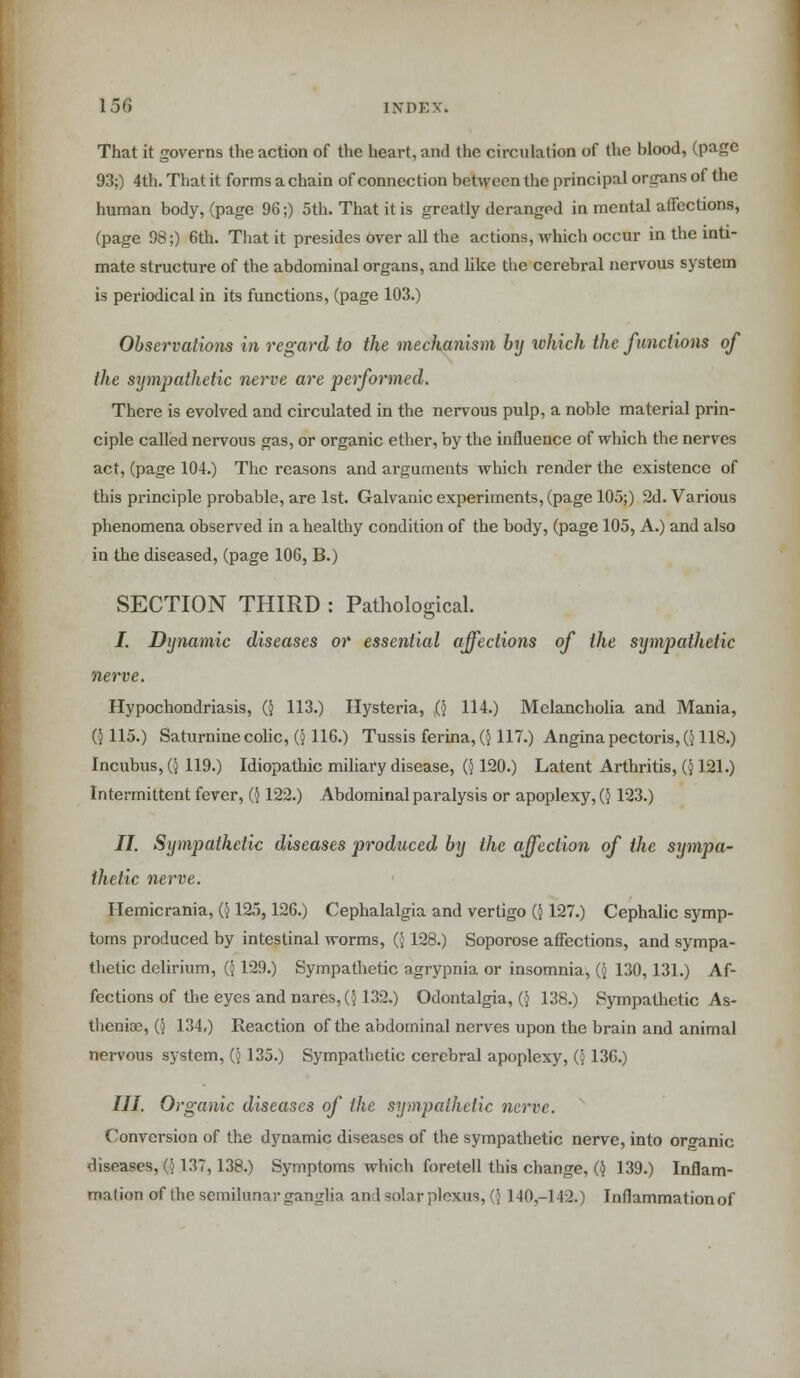 That it governs the action of the heart, and the circulation of the blood, (page 93;) 4th. That it forms a chain of connection between the principal organs of the human body, (page 96;) 5th. That it is greatly deranged in mental affections, (page 98;) 6th. That it presides over all the actions, which occur in the inti- mate structure of the abdominal organs, and like the cerebral nervous system is periodical in its functions, (page 103.) Observations in regard to the mechanism by which the functions of the sympathetic nerve are performed. There is evolved and circulated in the nervous pulp, a noble material prin- ciple called nervous gas, or organic ether, by the influence of which the nerves act, (page 104.) The reasons and arguments which render the existence of this principle probable, are 1st. Galvanic experiments, (page 105;) 2d. Various phenomena observed in a healthy condition of the body, (page 105, A.) and also in the diseased, (page 106, B.) SECTION THIRD : Pathological. J. Dynamic diseases or essential affections of the sympathetic nerve. Hypochondriasis, (} 113.) Hysteria, Q 114.) Melancholia and Mania, (} 115.) Saturnine colic, ({ 116.) Tussis ferina, ($117.) Angina pectoris, (■$ 118.) Incubus, (5 119.) Idiopathic miliary disease, (5120.) Latent Arthritis, (j 121.) Intermittent fever, (} 122.) Abdominal paralysis or apoplexy, (■} 123.) II. Sympathetic diseases produced by the affection of the sympa- thetic nerve. Hemicrania, (j 125,126.) Cephalalgia and vertigo {) 127.) Cephalic symp- toms produced by intestinal worms, (; 128.) Soporose affections, and sympa- thetic delirium, (j 129.) Sympathetic agrypnia or insomnia, (j 130,131.) Af- fections of the eyes and nares, (5132.) Odontalgia, (j 138.) Sympathetic As- thenia?, G 134,) Reaction of the abdominal nerves upon the brain and animal nervous system, (j 135.) Sympathetic cerebral apoplexy, (§ 136.) III. Organic diseases of the sympathetic nerve. Conversion of the dynamic diseases of the sympathetic nerve, into organic diseases, (j 137, 138.) Symptoms which foretell this change, ($ 139.) Inflam- mation of the semilunar ganglia and solar plexus, (\ 140-142.) Inflammation of