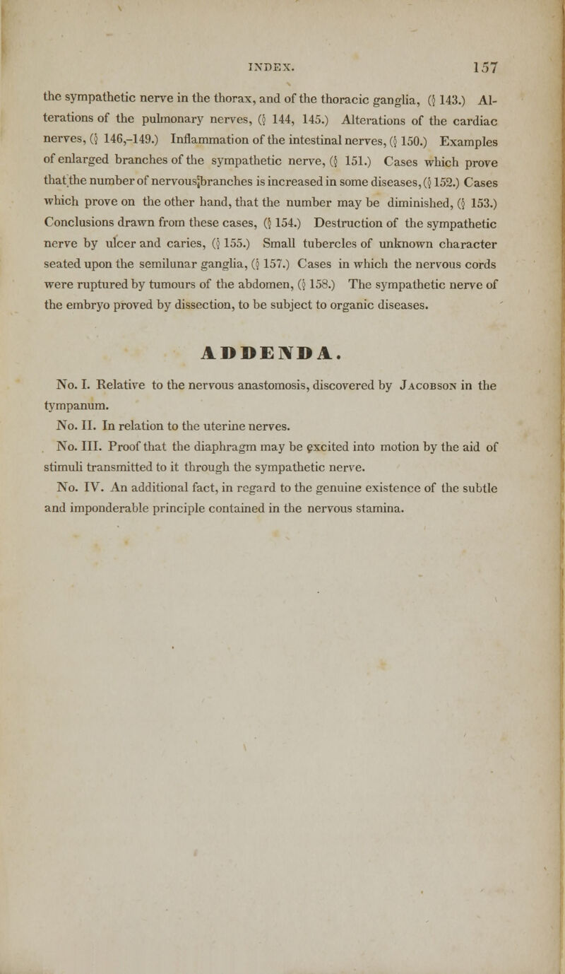 the sympathetic nerve in the thorax, and of the thoracic ganglia, (} 143.) Al- terations of the pulmonary nerves, ($ 144, 145.) Alterations of the cardiac nerves, ($ 146,-149.) Inflammation of the intestinal nerves, Q 150.) Examples of enlarged branches of the sympathetic nerve, ({ 151.) Cases which prove that the number of nervousjbranches is increased in some diseases, (} 152.) Cases which prove on the other hand, that the number may be diminished, (§ 153.) Conclusions drawn from these cases, ($154.) Destruction of the sympathetic nerve by ulcer and caries, ($ 155.) Small tubercles of unknown character seated upon the semilunar ganglia, (j 157.) Cases in which the nervous cords were ruptured by tumours of the abdomen, (j 158.) The sympathetic nerve of the embryo proved by dissection, to be subject to organic diseases. ADDENDA. No. I. Relative to the nervous anastomosis, discovered by Jacobson in the tympanum. No. II. In relation to the uterine nerves. No. III. Proof that the diaphragm may be excited into motion by the aid of stimuli transmitted to it through the sympathetic nerve. No. IV. An additional fact, in regard to the genuine existence of the subtle and imponderable principle contained in the nervous stamina.