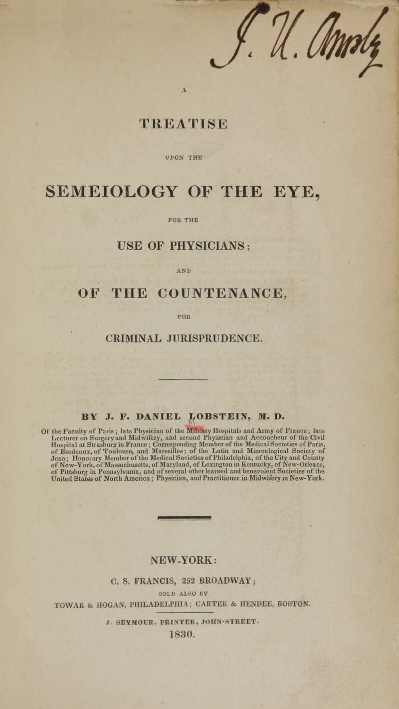 TREATISE UPON THE SEMEIOLOGY OF THE EYE, USE OF PHYSICIANS OF THE COUNTENANCE CRIMINAL JURISPRUDENCE. BY J. F. DANIEL LOBSTEIN, M. D. Oi the Faculty of Paris ; late Fhysician of the Military Hospitals and Army of France; late Lecturer on Surgery and Midwifery, and second Physician and Accoucheur of the Civil Hospital at Strasburg in France ; Corresponding Member of the Medical Societies of Paris, of Bordeaux, of Toulouse, and Marseilles; of the Latin and Mineralogical Society of Jena; Honorary Member of the Medical Societies of Philadelphia, of the City and County of New-York, of Massachusetts, of Maryland, of Lexington in Kentucky, of New-Orleans, of Pittsburg in Pennsylvania, and of several other learned and benevolent Societies of the United States of North America; Physician, and Practitioner in Midwifery in New-York. NEW-YORK: 0. S. FRANCIS, 252 BROADWAY; SOLD ALSO BY TOWAR & HOGAN, PHILADELPHIA; CARTER & HENDEE, BOSTON. J. SEYMOUR? PRINTER, JOHN-STREET. 1830.