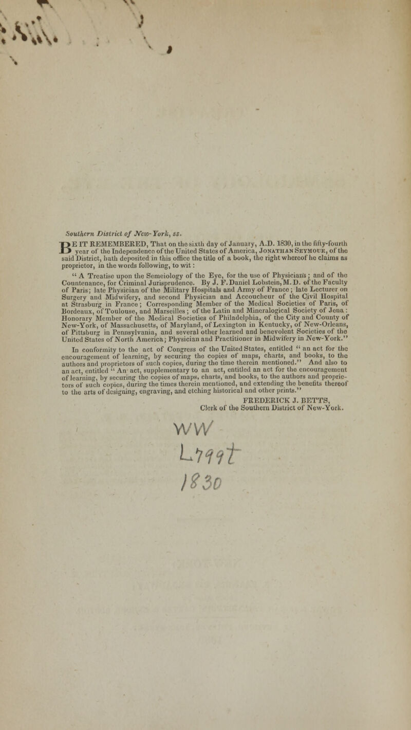 Southern District of JVcw- York, ss. BE IT REMEMBERED, That on the sixth day of January, A.D. 1830, in the fifty-fourth year of the Independence of the United States of America, Jonathan Seymour, of the said District, hath deposited in this office the title of a book, the right whereof he claims as proprietor, in the words following, to wit:  A Treatise upon the Semeiology of tho Eye, for the use of Physician's; and of the Countenance, for Criminal Jurisprudence. By J. E.Daniel Lobst<:in,M.D. of tho Faculty of Paris; late Physician of the Military Hospitals and Army of Franco; late Lecturer on Surgery and Midwifery, and second Physician and Accoucheur of the Civil Hospital at Strasburg in Fiance; Corresponding Member of the Medical Societies of Paris, of Bordeaux, of Toulouse, and Marseilles ; of the Latin and Mineralogical Society of Jena : Honorary Member of the Medical Societies of Philadelphia, of the City and County of New-York, of Massachusetts, of Maryland, of Lexington in Kentucky, of New-Orleans, of Pittsburg in Pennsylvania, and several other learned and benevolent Societies of the United States of North America; Physician and Practitioner in Midwifery in New-York. In conformity to the act of Congress of tho United States, entitled  an act for the encouragement of learning, by securing the copies of maps, charts, and books, to the authors and proprietors of such copies, during the time therein mentioned. And also to an act, entitled  An act, supplementary to an act, entitled an act for the encouragement of learning, by securing the copies of maps, charts, and books, to tho authors and proprie- tors of such copies, during the times therein mentioned, and extending tho benefits thereof to the arts of designing, engraving, and etching historical and other prints. FREDERICK J. BETTS, Clerk of the Southern District of New-York. WVV )t3D