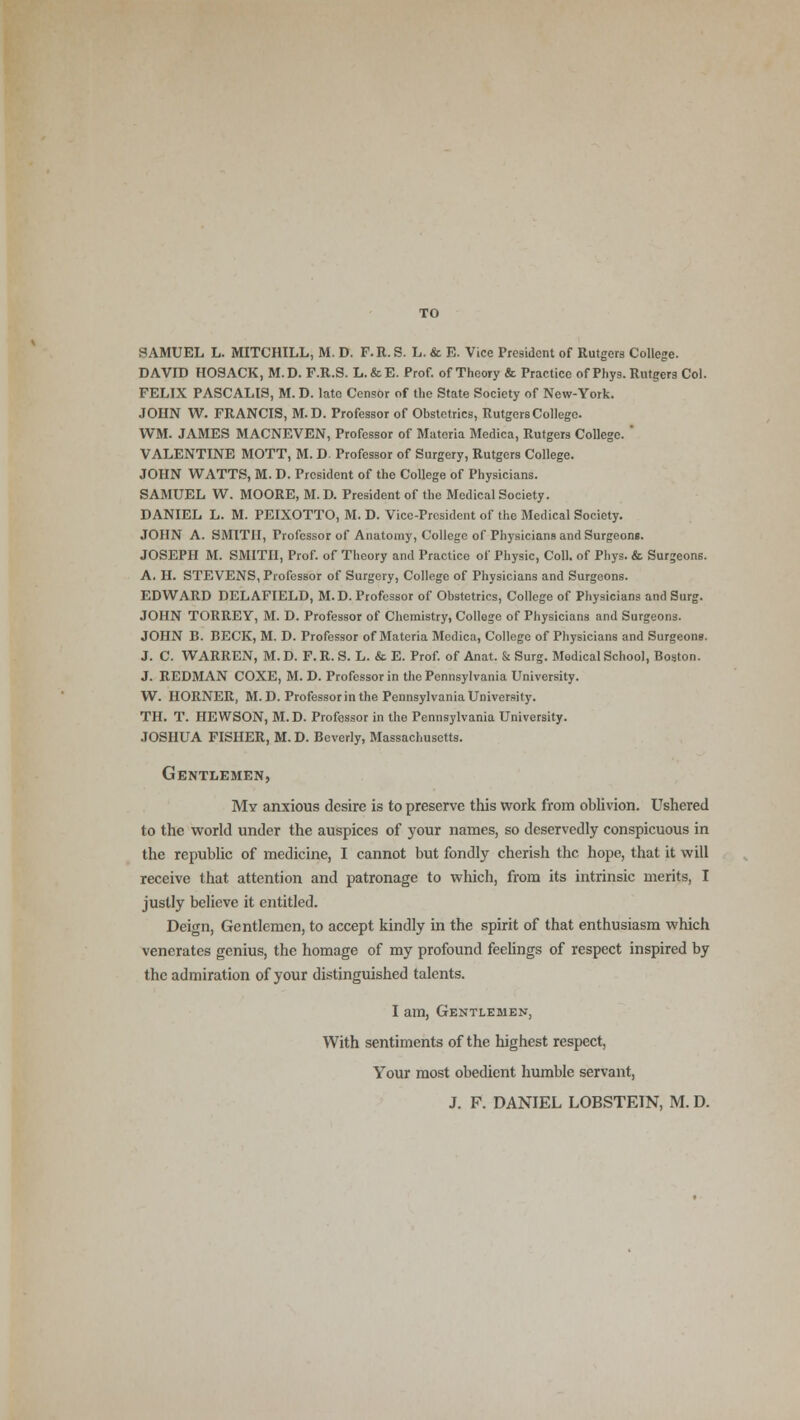 SAMUEL L. MITCHILL, M. D. F.R. S. L. & E. Vice President of Rutgers College. DAVID H09ACK, M.D. F.R.S. L.&E. Prof, of Theory & Practice of Phyg. Rutgerg Col. FELIX PASCALIS, M. D. lato Censor of the State Society of New-York. JOHN W. FRANCIS, M.D. Professor of Obstetrics, Rutgers College. WM. JAMES MACNEVEN, Professor of Materia Medica, Rutgers College. ' VALENTINE MOTT, M. D. Professor of Surgery, Rutgers College. JOHN WATTS, M. D. President of the College of Physicians. SAMUEL W. MOORE, M. D. President of the Medical Society. DANIEL L. M. PEIXOTTO, M. D. Vice-President of the Medical Society. JOHN A. SMITH, Professor of Anatomy, College of Physicians and Surgeons. JOSEPH M. SMITH, Prof, of Theory and Practice of Physic, Coll. of Phys. & Surgeons. A. H. STEVENS, Professor of Surgery, College of Physicians and Surgeons. EDWARD DELAFIELD, M.D. Professor of Obstetrics, College of Physicians and Surg. JOHN TORREY, M. D. Professor of Chemistry, College of Physicians and Surgeons. JOHN B. BECK, M. D. Professor of Materia Medica, College of Physicians and Surgeons. J. C. WARREN, M. D. F. R. S. L. & E. Prof, of Anat. & Surg. Medical School, Boston. J. REDMAN COXE, M. D. Professor in the Pennsylvania University. W. HORNER, M.D. Professorin the Pennsylvania University. TH. T. HEWSON, M.D. Professor in the Pennsylvania University. JOSHUA FISHER, M. D. Beverly, Massachusetts. Gentlemen, My anxious desire is to preserve this work from oblivion. Ushered to the world under the auspices of your names, so deservedly conspicuous in the republic of medicine, I cannot but fondly cherish the hope, that it will receive that attention and patronage to which, from its intrinsic merits, I justly believe it entitled. Deign, Gentlemen, to accept kindly in the spirit of that enthusiasm which venerates genius, the homage of my profound feelings of respect inspired by the admiration of your distinguished talents. I am, Gentlemen, With sentiments of the highest respect, Your most obedient humble servant, J. F. DANIEL LOBSTEIN, M. D.