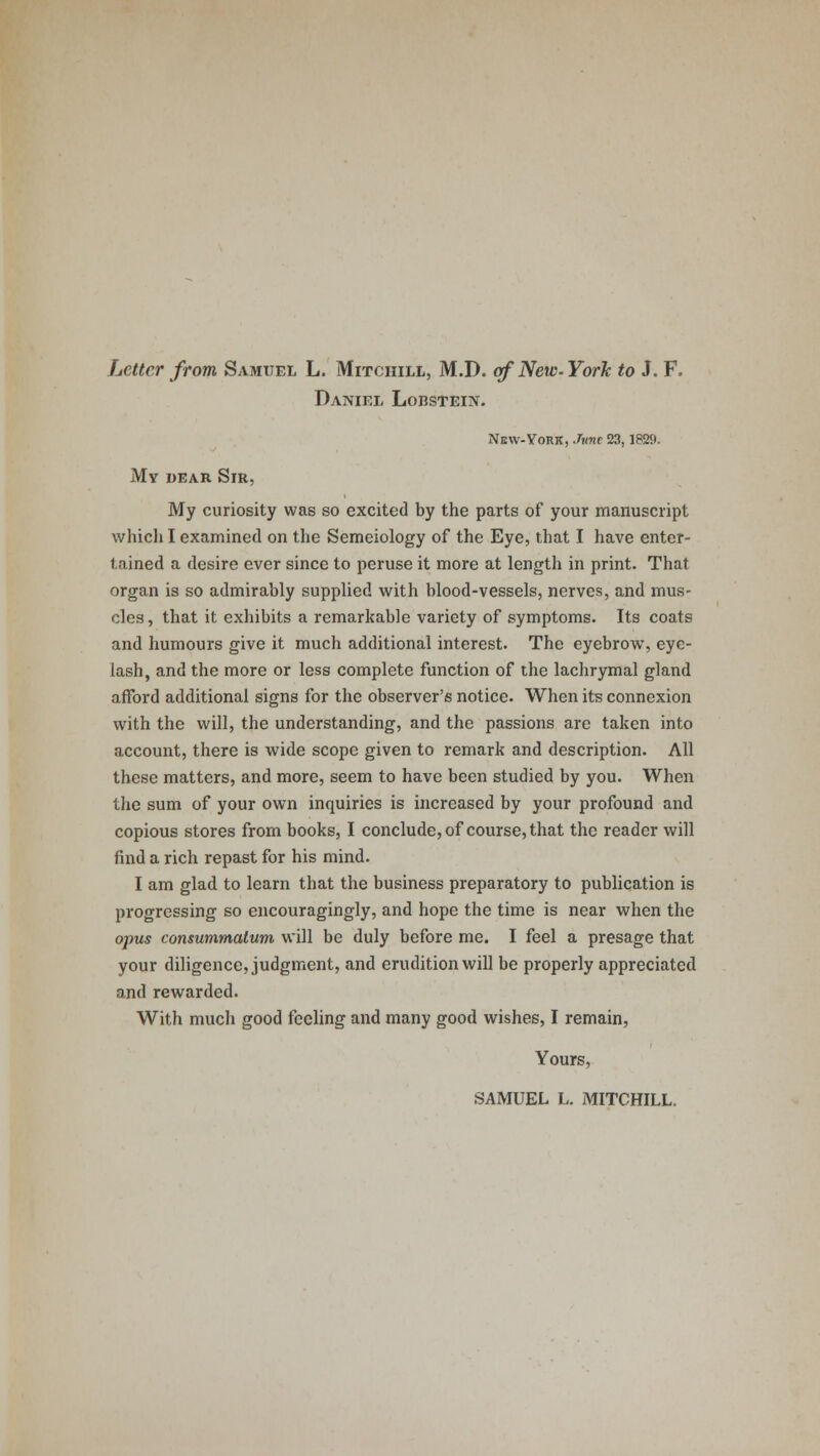 Letter from Samuel L. Mitchill, M.D. of New-York to J. F. Daniel Lobstein. New-York, .Time 23,1829. My dear Sir, My curiosity was so excited by the parts of your manuscript which I examined on the Semeiology of the Eye, that I have enter- tained a desire ever since to peruse it more at length in print. That organ is so admirably supplied with blood-vessels, nerves, and mus- cles , that it exhibits a remarkable variety of symptoms. Its coats and humours give it much additional interest. The eyebrow, eye- lash, and the more or less complete function of the lachrymal gland afford additional signs for the observer's notice. When its connexion with the will, the understanding, and the passions are taken into account, there is wide scope given to remark and description. All these matters, and more, seem to have been studied by you. When the sum of your own inquiries is increased by your profound and copious stores from books, I conclude, of course, that the reader will find a rich repast for his mind. I am glad to learn that the business preparatory to publication is progressing so encouragingly, and hope the time is near when the opus consummalum will be duly before me. I feel a presage that your diligence, judgment, and erudition will be properly appreciated and rewarded. With much good feeling and many good wishes, I remain, Yours, SAMUEL L. MITCHILL.