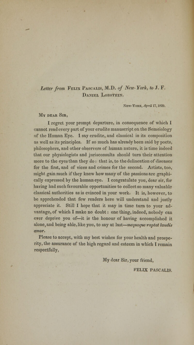Letter from Felix Pascalis, M.D. of New- York, to J. F. Daniej, Lobstein. Nbw-York, Jlpril 17,1829. My dear Sir, I regret your prompt departure, in consequence of which I cannot read every part of your erudite manuscript on the Semeiology of the Human Eye. I say erudite, and classical in its composition as well as its principles. If so much has already been said by poets, philosophers, and other observers of human nature, it is time indeed that our physiologists and jurisconsults should turn their attention more to the eyes than they do : that is, to the delineation of diseases for the first, and of vices and crimes for the second. Artists, too, might gain much if they knew how many of the passions are graphi- cally expressed by the human eye. I congratulate you, dear sir, for having had such favourable opportunities to collect so many valuable classical authorities as is evinced in your work. It is, however, to be apprehended that few readers here will understand and justly appreciate it. Still I hope that it may in time turn to your ad- vantage, of which I make no doubt: one thing, indeed, nobody can ever deprive you of—it is the honour of having accomplished it alone, and being able,like you, to say at last—mequoque raptat laudis amor. Please to accept, with my best wishes for your health and prospe- rity, the assurance of the high regard and esteem in which I remain respectfully, My dear Sir, your friend, FELIX PASCALIS.