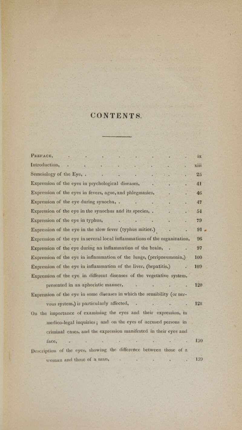 CONTENTS. Preface, ......... 1 i& Introduction, ........ xiii Semeiology of the Eye, ....... 25 Expression of the eyes in psychological diseases, . . .41 Expression of the eyes in fevers, ague, and phlegmasies, . . 46 Expression of the eye during synocha, . . . . .47 Expression of the eye in the synochus and its species, . . .54 Expression of the eye in typhus, ..... 79 Expression of the eye in the slow fever (typhus mitior.) . . 91 Expression of the eye in several local inflammations of the organization, 96 Expression of the eye during an inflammation of the brain, . . 97 Expression of the eye in inflammation of the lungs, (peripneumonia,) 100 Expression of the eye in inflammation of the liver, (hepatitis,) . 109 Expression of the eye in different diseases of the vegetative system, presented in an aphoristic manner, .... 120 Expression of the eye in some diseases in which the sensibility (or ner- vous system,) is particularly affected, .... 128 On the importance of examining the eyes and their expression, in medico-legal inquiries; and on the eyes of accused persons in criminal cases, and the expression manifested in their eyes and face 130 Description of the eyes, showing the difference between those of a woman and those of a man, ..... 139