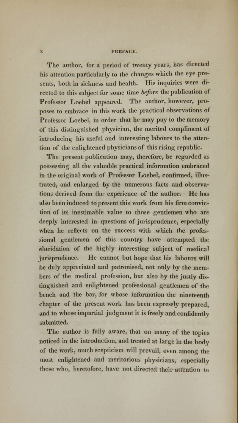 1'KEFACfc. The author, for a period of twenty years, has directed his attention particularly to the changes which the eye pre- sents, both in sickness and health. His inquiries were di- rected to this subject for some time before the publication of Professor Loebel appeared. The author, however, pro- poses to embrace in this work the practical observations of Professor Loebel, in order that he may pay to the memory of this distinguished physician, the merited compliment of introducing his useful and interesting labours to the atten- tion of the enlightened physicians of this rising republic. The present publication may, therefore, be regarded as possessing all the valuable practical information embraced in the original work of Professor Loebel, confirmed, illus- trated, and enlarged by the numerous facts and observa- tions derived from the experience of the author. He has also been induced to present this work from his firm convic- tion of its inestimable value to those gentlemen who are deeply interested in questions of jurisprudence, especially when he reflects on the success with which the profes- sional gentlemen of this country have attempted the elucidation of the highly interesting subject of medical jurisprudence. He cannot but hope that his labours will be duly appreciated and patronised, not only by the mem- bers of the medical profession, but also by the justly dis- tinguished and enlightened professional gentlemen of the bench and the bar, for whose information the nineteenth chapter of the present work has been expressly prepared, and to whose impartial judgment it is freely and confidently submitted. The author is fully aware, that on many of the topics noticed in the introduction, and treated at large in the body of the work, much scepticism will prevail, even among the most enlightened and meritorious physicians, especially those who, heretofore, have not directed their attention to