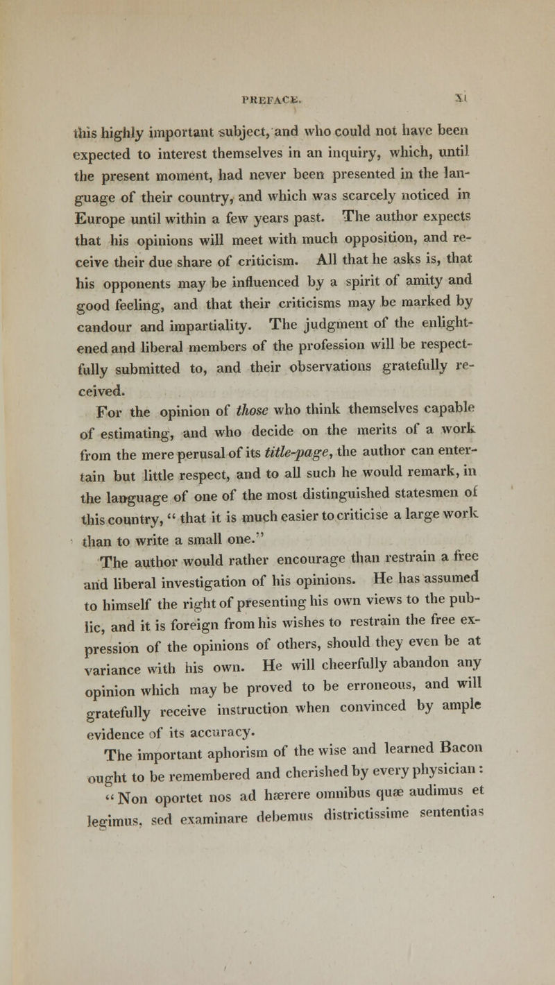 this highly important subject, and who could not have been expected to interest themselves in an inquiry, which, until the present moment, had never been presented in the lan- guage of their country, and which was scarcely noticed in Europe until within a few years past. The author expects that his opinions will meet with much opposition, and re- ceive their due share of criticism. All that he asks is, that his opponents may be influenced by a spirit of amity and good feeling, and that their criticisms may be marked by candour and impartiality. The judgment of the enlight- ened and liberal members of the profession will be respect- fully submitted to, and their observations gratefully re- ceived. For the opinion of those who think themselves capable of estimating, and who decide on the merits of a work from the mere perusal of its title-page, the author can enter- tain but little respect, and to all such he would remark, in the language of one of the most distinguished statesmen of this country,  that it is much easier to criticise a large work than to write a small one.*' The author would rather encourage than restrain a free arid liberal investigation of his opinions. He has assumed to himself the right of presenting his own views to the pub- lic, and it is foreign from his wishes to restrain the free ex- pression of the opinions of others, should they even be at variance with his own. He will cheerfully abandon any opinion which may be proved to be erroneous, and will gratefully receive instruction when convinced by ample evidence of its accuracy. The important aphorism of the wise and learned Bacon ought to be remembered and cherished by every physician : Non oportet nos ad hserere omnibus quae audimus et legimus, sed examinare debemus districtissime sentential
