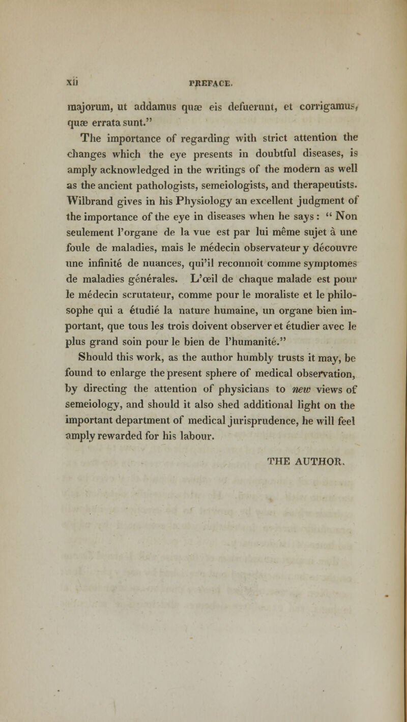 XI) TREFACE. raajorum, ut addamus qua? eis defuerunt, et corrigamu>, quae errata sunt. The importance of regarding with strict attention the changes which the eye presents in doubtful diseases, is amply acknowledged in the writings of the modern as well as the ancient pathologists, semeiologists, and therapeutists. Wilbrand gives in his Physiology an excellent judgment of the importance of the eye in diseases when he says :  Non seulement l'organe de la vue est par lui meme sujet a une foule de maladies, mais le medecin observateury decouvre une infinite de nuances, qui'il reconnoit comme symptomes de maladies generates. L'oeil de chaque malade est pour le medecin scrutateur, comme pour le moraliste et le philo- sophe qui a etudie la nature humaine, un organe bien im- portant, que tous leg trois doivent observer et etudier avec le plus grand soin pour le bien de l'humanite. Should this work, as the author humbly trusts it may, be found to enlarge the present sphere of medical observation, by directing the attention of physicians to new views of semeiology, and should it also shed additional light on the important department of medical jurisprudence, he will feel amply rewarded for his labour. THE AUTHOR.