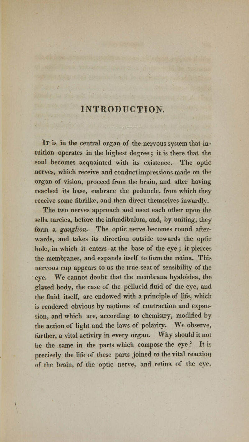 INTRODUCTION. It is in the central organ of the nervous system that in- tuition operates in the highest degree ; it is there that the soul becomes acquainted with its existence. The optic nerves, which receive and conduct impressions made on the organ of vision, proceed from the brain, and after having reached its base, embrace the peduncle, from which they receive some fibrillae, and then direct themselves inwardly. The two nerves approach and meet each other upon the sella turcica, before the infundibulum, and, by uniting, they form a ganglion. The optic nerve becomes round after- wards, and takes its direction outside towards the optic hole, in which it enters at the base of the eye ; it pierces the membranes, and expands itself to form the retina. This nervous cup appears to us the true seat of sensibility of the eye. We cannot doubt that the membrana hyaloidea, the glazed body, the case of the pellucid fluid of the eye, and the fluid itself, are endowed with a principle of life, which is rendered obvious by motions of contraction and expan- sion, and which are, according to chemistry, modified bj' the action of light and the laws of polarity. We observe, further, a vital activity in every organ. Why should it not be the same in the parts which compose the eye ? It is precisely the life of these parts joined to the vital reaction of the brain, of the optic nerve, and retina of the eye,