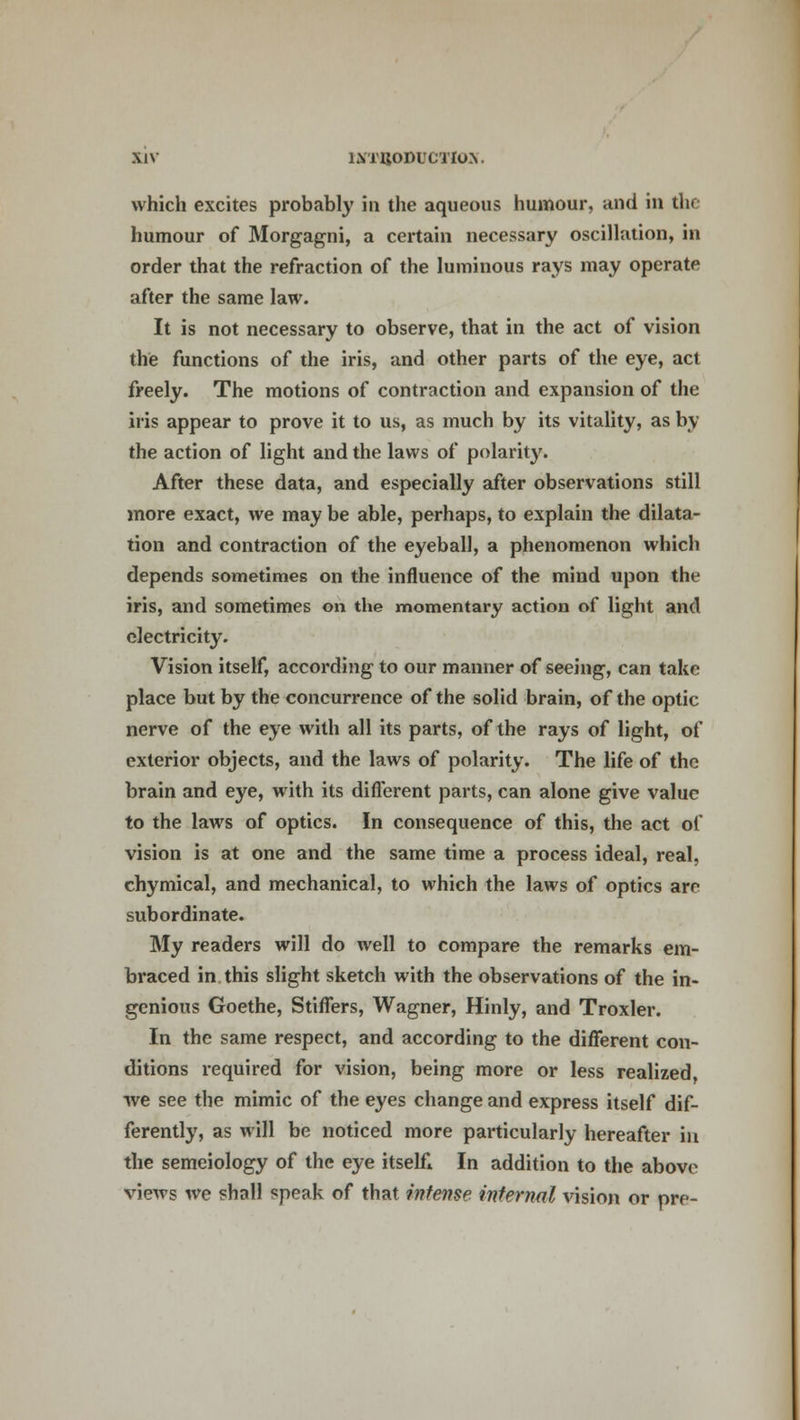which excites probably in the aqueous humour, and in the humour of Morgagni, a certain necessary oscillation, in order that the refraction of the luminous rays may operate after the same law. It is not necessary to observe, that in the act of vision the functions of the iris, and other parts of the eye, act freely. The motions of contraction and expansion of the iris appear to prove it to us, as much by its vitality, as by the action of light and the laws of polarity. After these data, and especially after observations still more exact, we may be able, perhaps, to explain the dilata- tion and contraction of the eyeball, a phenomenon which depends sometimes on the influence of the mind upon the iris, and sometimes on the momentary action of light and electricity. Vision itself, according to our manner of seeing, can take place but by the concurrence of the solid brain, of the optic nerve of the eye with all its parts, of the rays of light, of exterior objects, and the laws of polarity. The life of the brain and eye, with its different parts, can alone give value to the laws of optics. In consequence of this, the act of vision is at one and the same time a process ideal, real, chymical, and mechanical, to which the laws of optics are subordinate. My readers will do well to compare the remarks em- braced in this slight sketch with the observations of the in- genious Goethe, Stiffers, Wagner, Hinly, and Troxler. In the same respect, and according to the different con- ditions required for vision, being more or less realized, we see the mimic of the eyes change and express itself dif- ferently, as will be noticed more particularly hereafter in the semeiology of the eye itselfl In addition to the above views we shall speak of that intense internal vision or pre-