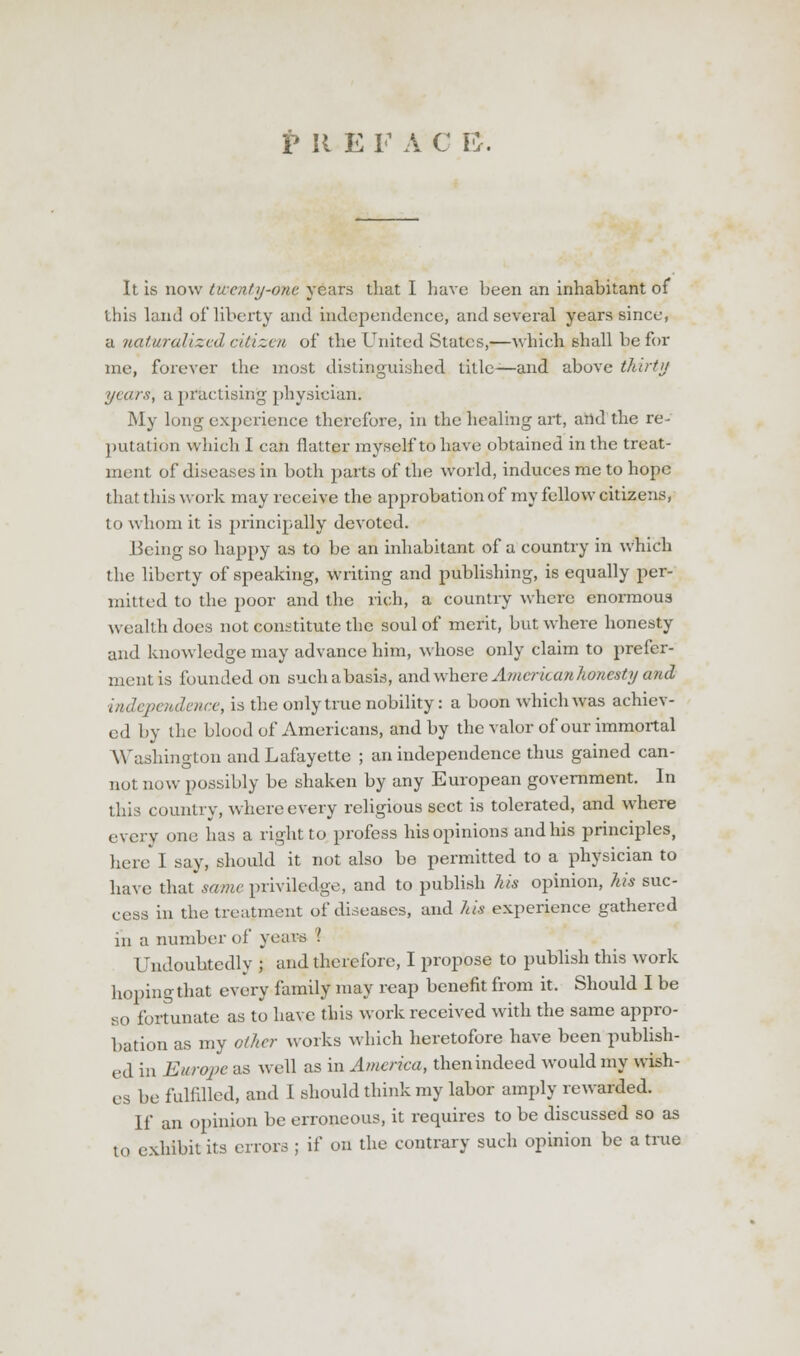 It is now twenty-one years that I have been an inhabitant of this land of liberty and independence, and several years since, a naturalized citizen of the United States,—which shall be for me, forever the most distinguished title—and above thirty years, a practising physician. My long experience therefore, in the healing art, and the re- putation which I can flatter myself to have obtained in the treat- ment of diseases in both parts of the world, induces me to hope that this work may receive the approbation of my fellow citizens, to whom it is principally devoted. Being so happy as to be an inhabitant of a country in which the liberty of speaking, writing and publishing, is equally per- mitted to the poor and the rich, a country where enormoua wealth does not constitute the soul of merit, but where honesty and knowledge may advance him, whose only claim to prefer- ment is founded on suchabasis, and where A?ucrican honesty and independence, is the only true nobility: a boon which was achiev- ed by the blood of Americans, and by the valor of our immortal Washington and Lafayette ; an independence thus gained can- not now possibly be shaken by any European government. In this country, where every religious sect is tolerated, and where every one has a right to profess his opinions and his principles, here I say, should it not also be permitted to a physician to have that same privilcdge, and to publish his opinion, his suc- cess in the treatment of diseases, and his experience gathered in a number of years I Undoubtedly ; and therefore, I propose to publish this work hoping that every family may reap benefit from it. Should I be so fortunate as to have this work received with the same appro- bation as my other works which heretofore have been publish- ed in Europe as well as in America, then indeed would my wish- es be fulfilled, and I should think my labor amply rewarded. If an opinion be erroneous, it requires to be discussed so as to exhibit its errors ; if on the contrary such opinion be a true