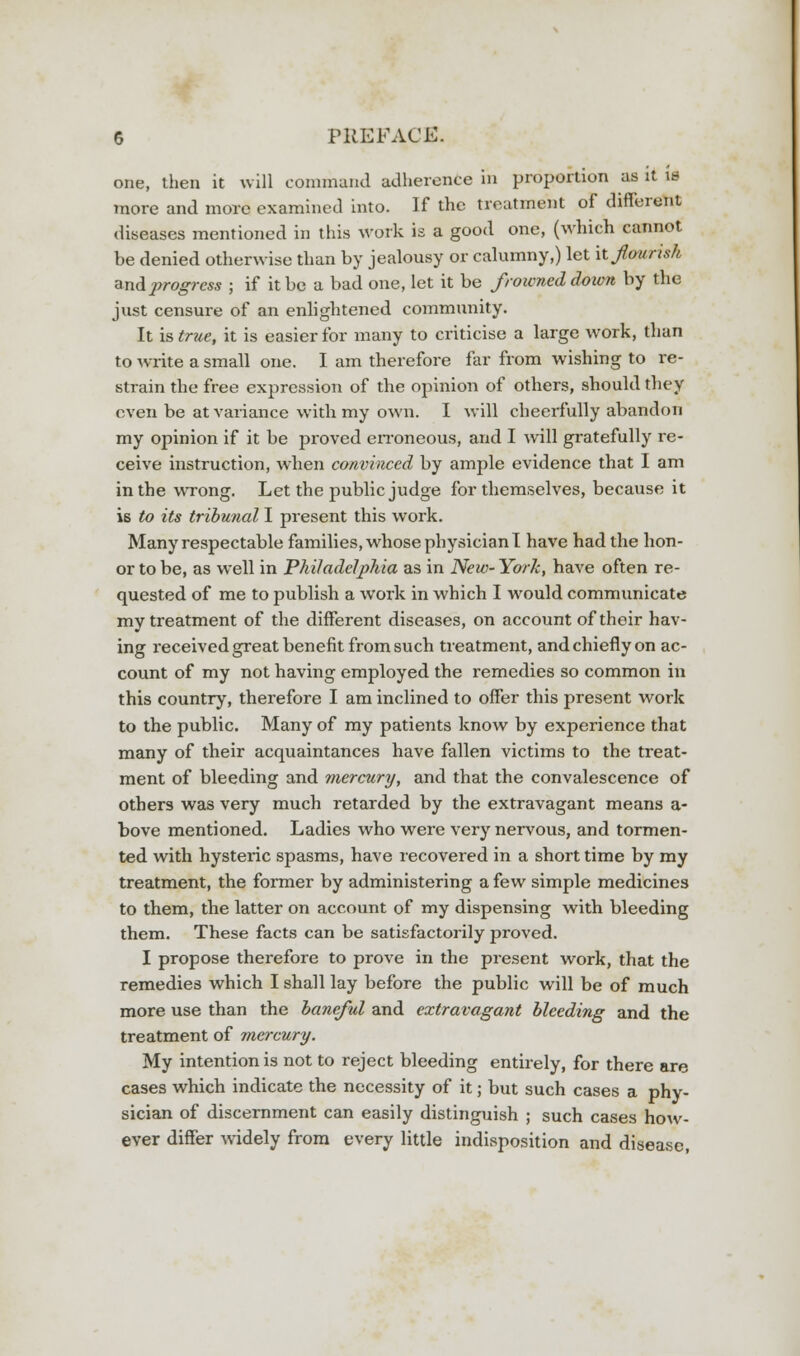one, then it will command adherence in proportion as it is more and more examined into. If the treatment of different diseases mentioned in this work is a good one, (which cannot be denied otherwise than by jealousy or calumny,) let it Jhurisk and progress ; if it be a bad one, let it be frowned down by the just censure of an enlightened community. It is true, it is easier for many to criticise a large work, than to write a small one. I am therefore far from wishing to re- strain the free expression of the opinion of others, should they even be at variance with my own. I will cheerfully abandon my opinion if it be proved erroneous, and I will gratefully re- ceive instruction, when convinced by ample evidence that I am in the wrong. Let the public judge for themselves, because it is to its tribunal I present this work. Many respectable families, whose physician I have had the hon- or to be, as well in Philadelphia as in New- York, have often re- quested of me to publish a work in which I would communicate my treatment of the different diseases, on account of their hav- ing received great benefit from such treatment, and chiefly on ac- count of my not having employed the remedies so common in this country, therefore I am inclined to offer this present work to the public. Many of my patients know by experience that many of their acquaintances have fallen victims to the treat- ment of bleeding and mercury, and that the convalescence of others was very much retarded by the extravagant means a- bove mentioned. Ladies who were very nervous, and tormen- ted with hysteric spasms, have recovered in a short time by my treatment, the former by administering a few simple medicines to them, the latter on account of my dispensing with bleeding them. These facts can be satisfactorily proved. I propose therefore to prove in the present work, that the remedies which I shall lay before the public will be of much more use than the baneful and extravagant bleeding and the treatment of mercury. My intention is not to reject bleeding entirely, for there are cases which indicate the necessity of it; but such cases a phy- sician of discernment can easily distinguish ; such cases how- ever differ widely from every little indisposition and disease,
