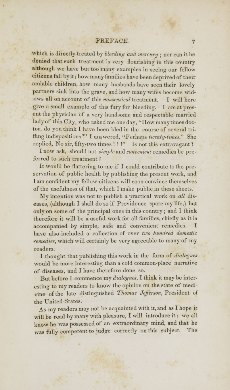 which is directly treated by bleeding and mercury ; nor can it be denied that such treatment is very flourishing in this country although we have but too many examples in seeing our fellow citizens fall by it; how many families have been deprived of their amiable children, how many husbands have seen their lovely partners sink into the grave, and how many wifes become wid- ows all on account of this nonsensical treatment. I will here give a small example of this fury for bleeding. I am at pres- ent the physician of a very handsome and respectable married lady of this City, who asked me one day, How many times doc- tor, do you think I have been bled in the course of several tri- fling indispositions] I answered, Perhaps twenty-times. She replied, No sir, fifty-two times ! ! ! Is not this extravagant 1 I now ask, should not simple and convenient remedies be pre- ferred to such treatment ? It would be flattering to me if I could contribute to the pre- servation of public health by publishing the present work, and I am confident my fellow-citizens will soon convince themselves of the usefulness of that, which I make public in these sheets. My intention was not to publish a practical work on all dis- eases, (although I shall do so if Providence spare my life,) but only on some of the principal ones in this country ; and I think therefore it will be a useful work for all families, chiefly as it is accompanied by simple, safe and convenient remedies. I have also included a collection of over two hundred domestic remedies, which will certainly be very agreeable to many of my readers. I thought that publishing this work in the form of dialogues would be more interesting than a cold common-place narrative of diseases, and I have therefore done so. But before I commence my dialogues, I think it may be inter- esting to my readers to know the opinion on the state of medi- cine of the late distinguished Thomas Jefferson, President of the United-States. As my readers may not be acquainted with it, and as I hope it will be read by many with pleasure, I will introduce it; we all know he was possessed of an extraordinary mind, and that he was fully competent to judge correctly on this subject. The