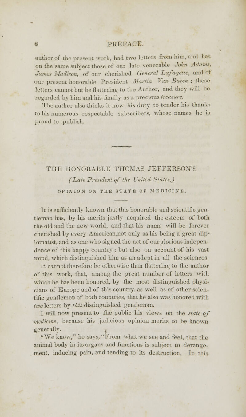 author of the present work, had two letters from him, and has on the same subject those of oui late venerable John Adams, James Madison, of our cherished Genera! Lafayette, and of our present honorable President Martin Van Buren ; these letters cannot but be flattering to the Author, and they will be regarded by him and his family as a precious treasure. The author also thinks it now his duty to tender his thanks to his numerous respectable subscribers, whose names he is proud to publish. THE HONORABLE THOMAS JEFFERSON'S (Late President of the United, States,) OPINION ON THE STATE OF MEDICINE. It is sufficiently known that this honorable and scientific gen- tleman has, by his merits justly acquired the esteem of both the old and the new world, and that his name will be forever cherished by every American,not only as his being a great dip- lomatist, and as one who signed the act of our glorious indepen- dence of this happy country ; but also on account of his vast mind, which distinguished him as an adept in all the sciences. It cannot, therefore be otherwise than flattering to the author of this work, that, among the great number of letters with which he has been honored, by the most distinguished physi- cians of Europe and of this country, as well as of other scien- tific gentlemen of both countries, that he also was honored with two letters by this distinguished gentleman. I will now present to the public his views on the state of medicine, because his judicious opinion merits to be known generally. . We know, he says, From what we see and feel, that the animal body in its organs and functions is subject to derange- ment, inducing pain, and tending to its destruction. In this