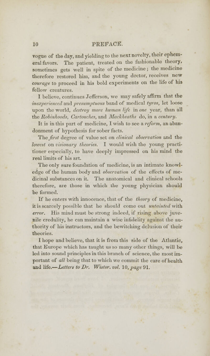 vogue of the day, and yielding to the next novelty, their ephem- eral favors. The patient, treated on the fashionable theory, sometimes gets well in spite of the medicine; the medicine therefore restored him, and the young doctor, receives new courage to proceed in his bold experiments on the life of his fellow creatures. I believe, continues Jefferson, we may safely affirm that the inexperienced and presumptuous band of medical tyros, let loose upon the world, destroy more human life in one year, than all the Robinhoods, Cartouches, and Macklieaths do, in a century. It is in this part of medicine, I wish to see a reform, an aban- donment of hypothesis for sober facts. The jirst degree of value set on clinical observation and the loioest on visionary theories. I would wish the young practi- tioner especially, to have deeply impressed on his mind the real limits of his art. The only sure foundation of medicine, is an intimate knowl- edge of the human body and observation of the effects of me- dicinal substances on it. The anatomical and clinical schools therefore, are those in which the young physician should be formed. If he enters with innocence, that of the theory of medicine, it is scarcely possible that he should come out untainted with error. His mind must be strong indeed, if rising above juve- nile credulity, he can maintain a wise infidelity against the au- thority of his instructors, and the bewitching delusion of their theories. I hope and believe, that it is from this side of the Atlantic, that Europe which has taught us so many other things, will be led into sound principles in this branch of science, the most im- portant of all being that to which we commit the care of health and life.—Letters to Dr. Wistor. vol. 10, page 91.