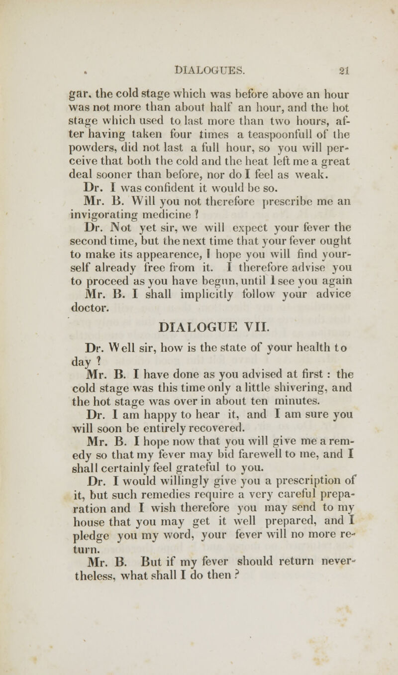 gar, the cold stage which was hefore above an hour was not more than about half an hour, and the hot stage which used to last more than two hours, af- ter having taken four times a teaspoonfull of the powders, did not last a full hour, so you will per- ceive that both the cold and the heat left me a great deal sooner than before, nor do I feel as weak. Dr. I was confident it would be so. Mr. B. Will you not therefore prescribe me an invigorating medicine 1 Dr. Not yet sir, we will expect your fever the second time, but the next time that your fever ought to make its appearence, I hope you will find your- self already free from it. I therefore advise you to proceed as you have begun, until 1 see you again Mr. B. I shall implicitly follow your advice doctor. DIALOGUE VII. Dr. W ell sir, how is the state of your health t o day ? Mr. B. I have done as you advised at first : the cold stage was this time only a little shivering, and the hot stage was over in about ten minutes. Dr. 1 am happy to hear it, and I am sure you will soon be entirely recovered. Mr. B. I hope now that you will give me a rem- edy so that my fever may bid farewell to me, and I shall certainly feel grateful to you. Dr. I would willingly give you a prescription of it, but such remedies require a very careful prepa- ration and I wish therefore you may send to my house that you may get it well prepared, and I pledge you my word, your fever will no more re- turn. Mr. B. But if my fever should return never- theless, what shall I do then ?