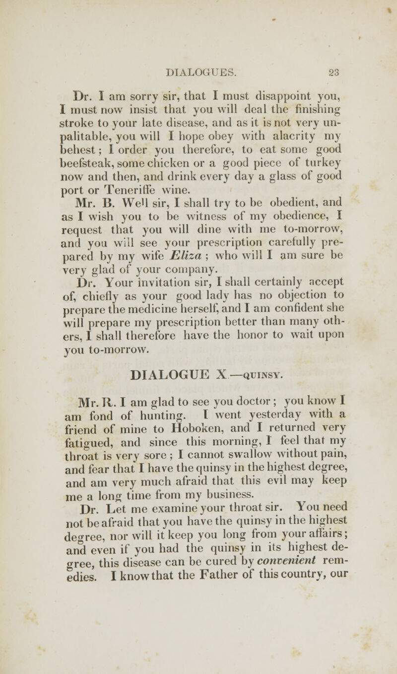 Dr. I am sorry sir, that I must disappoint you, I must now insist that you will deal the finishing stroke to your late disease, and as it is not very un- palitable, you will I hope obey with alacrity my behest; I order you therefore, to eat some good beefsteak, some chicken or a good piece of turkey now and then, and drink every day a glass of good port or Teneriffe wine. Mr. B. WeH sir, I shall try to be obedient, and as I wish you to be witness of my obedience, I request that you will dine with me to-morrow, and you will see your prescription carefully pre- pared by my wife Eliza ; who will I am sure be very glad of your company. Dr. Your invitation sir, I shall certainly accept of, chiefly as your good lady has no objection to prepare the medicine herself, and I am confident she will prepare my prescription better than many oth- ers, I shall therefore have the honor to wait upon you to-morrow. DIALOGUE X—quinsy. Mr. Jl. I am glad to see you doctor; you know I am fond of hunting. T went yesterday with a friend of mine to Hoboken, and I returned very fatigued, and since this morning, I feel that my throat is very sore ; I cannot swallow without pain, and fear that I have the quinsy in the highest degree, and am very much afraid that this evil may keep me a long time from my business. Dr. Let me examine your throat sir. You need not be afraid that you have the quinsy in the highest degree, nor will it keep you long from your affairs; and even if you had the quinsy in its highest de- gree, this disease can be cured by convenient rem- edies. I know that the Father of this country, our