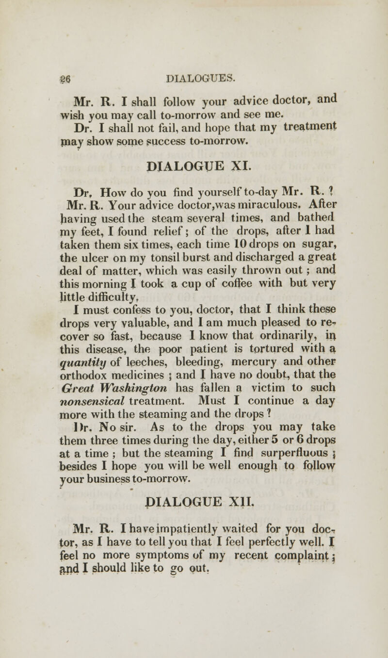 Mr. R. I shall follow your advice doctor, and wish you may call to-morrow and see me. Dr. I shall not fail, and hope that my treatment may show some success to-morrow. DIALOGUE XI. Dr, How do you find yourself to-day Mr. R. 1 Mr. R. Your advice doctor,was miraculous. After having used the steam several times, and bathed my feet, I found relief; of the drops, after 1 had taken them six times, each time 10 drops on sugar, the ulcer on my tonsil burst and discharged a great deal of matter, which was easily thrown out; and this morning I took a cup of coffee with but very little difficulty, I must confess to you, doctor, that I think these drops very valuable, and I am much pleased to re^ cover so fast, because I know that ordinarily, in this disease, the poor patient is tortured with a quantity of leeches, bleeding, mercury and other orthodox medicines ; and I have no doubt, that the Great Washington has fallen a victim to such nonsensical treatment. Must I continue a day more with the steaming and the drops 1 Dr. No sir. As to the drops you may take them three times during the day, either 5 or 6 drops at a time ; but the steaming I find surperfluous j besides I hope you will be well enough to follow your business to-morrow. DIALOGUE XII. Mr. R. I have impatiently waited for you doc-? tor, as I have to tell you that I feel perfectly well. I feel no more symptoms of my recent complaint j and I should like to go out.