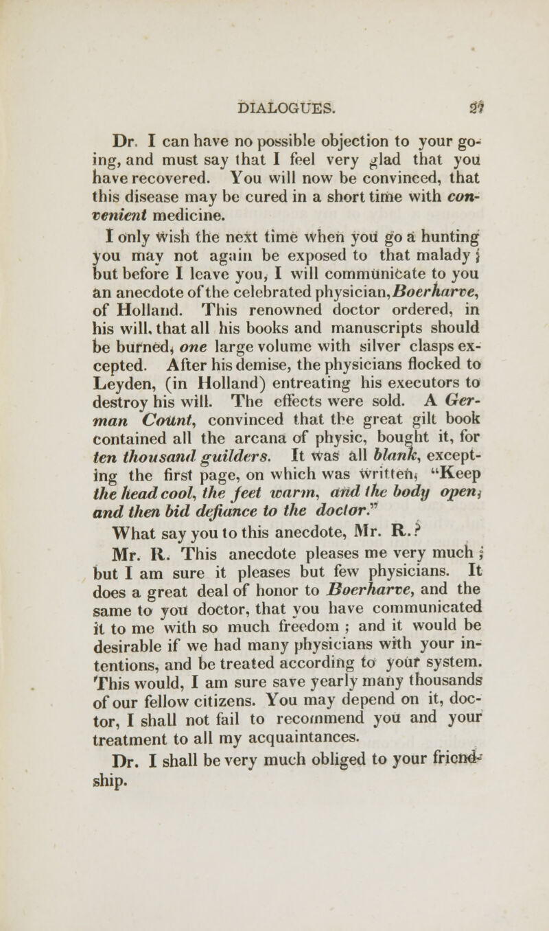 Dr, I can have no possible objection to your go- ing, and must say that I feel very glad that you have recovered. You will now be convinced, that this disease may be cured in a short time with con- venient medicine. I only wish the next time when you go a hunting you may not again be exposed to that malady j but before I leave you, I will communicate to you an anecdote of the celebrated physician, Boerharve, of Holland. This renowned doctor ordered, in his will, that all his books and manuscripts should be burned* one large volume with silver clasps ex- cepted. After his demise, the physicians flocked to Leyden, (in Holland) entreating his executors to destroy his will. The effects were sold. A Ger- man Count, convinced that the great gilt book contained all the arcana of physic, bought it, for ten thousand guilders. It was all blank, except- ing the first page, on which was written* Keep the head cool, the Jeet warm, and the body openj and then bid defiance to the doctor. What say you to this anecdote, Mr. R. ? Mr. R. This anecdote pleases me very much j but I am sure it pleases but few physicians. It does a great deal of honor to Boerharve, and the same to you doctor, that you have communicated it to me with so much freedom ; and it would be desirable if we had many physicians with your in- tentions, and be treated according to youf system. This would, I am sure save yearly many thousands of our fellow citizens. You may depend on it, doc- tor, I shall not fail to recommend you and your treatment to all my acquaintances. Dr. I shall be very much obliged to your friend-? ship.