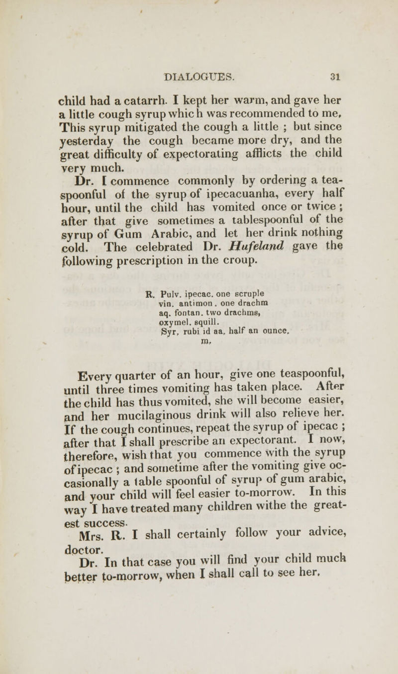 child had a catarrh. I kept her warm, and gave her a little cough syrup which was recommended to me. This syrup mitigated the cough a little ; but since yesterday the cough became more dry, and the great difficulty of expectorating afflicts the child very much. Dr. E commence commonly by ordering a tea- spoonful of the syrup of ipecacuanha, every half hour, until the child has vomited once or twice ; after that give sometimes a tablespoonful of the syrup of Gum Arabic, and let her drink nothing cold. The celebrated Dr. Hufeland gave the following prescription in the croup. R. Pulv. ipecac, one scruple vin. antimon. one drachm aq. fontan. two drachms, oxymel. squill. Syr, rubi id aa. half an ounce, m, Every quarter of an hour, give one teaspoonful, until three times vomiting has taken place. After the child has thus vomited, she will become easier, and her mucilaginous drink will also relieve her. If the cough continues, repeat the syrup of ipecac ; after that I shall prescribe an expectorant. I now, therefore, wish that you commence with the syrup of ipecac ; and sometime after the vomiting give oc- casionally a table spoonful of syrup of gum arable, and your child will feel easier to-morrow. In this way I have treated many children withe the great- est success- Mrs. R. I shall certainly follow your advice, doctor. , Dr. In that case you will find your child much better to-morrow, when I shall call to see her.