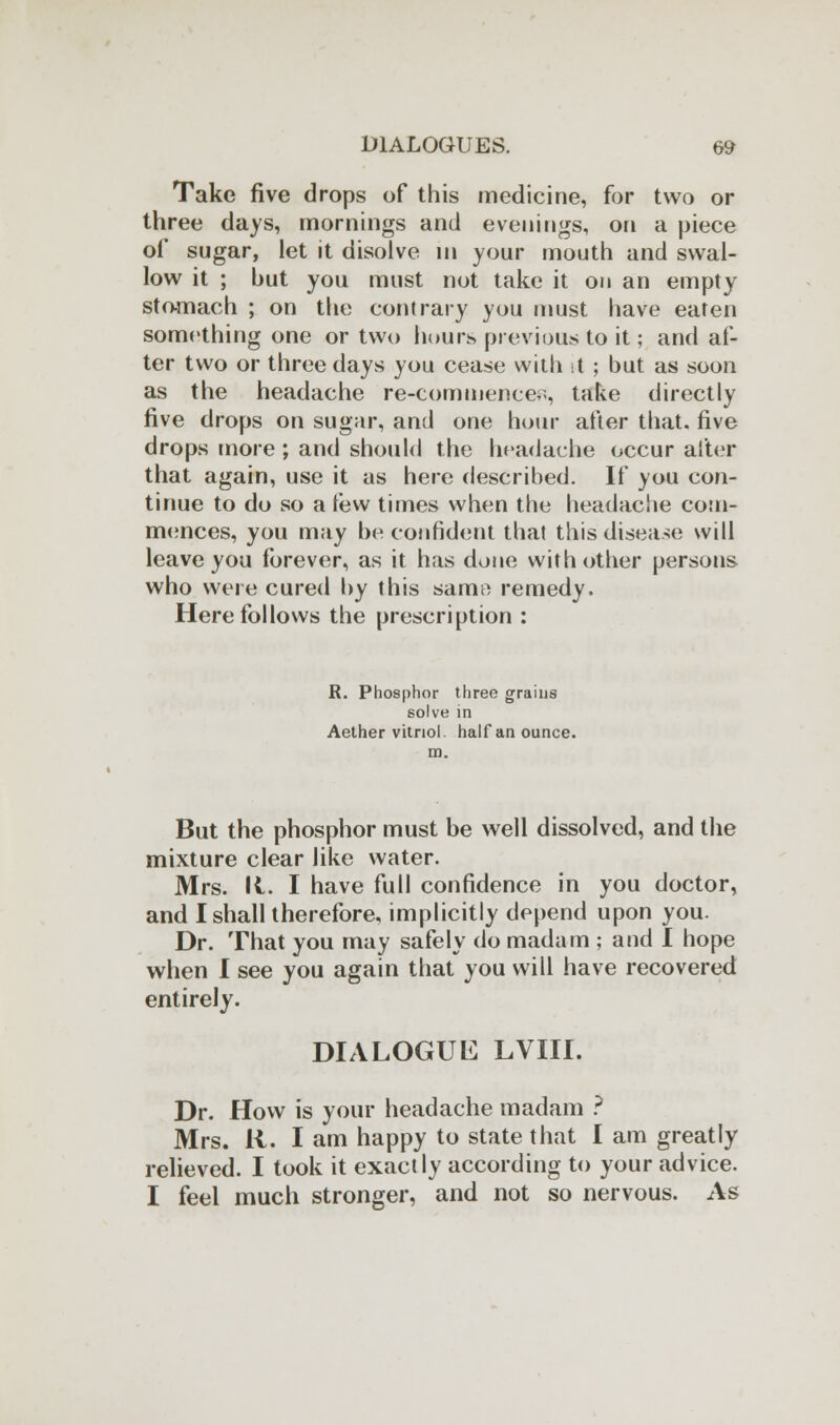 Take five drops of this medicine, for two or three days, mornings and evenings, on a piece of sugar, let it disolve in your mouth and swal- low it ; but you must not take it on an empty stomach ; on the contrary you must have eaten something one or two hours previous to it; and af- ter two or three days you cease with it ; but as soon as the headache re-commence;;, take directly five drops on sugar, and one hour after that, five drops more ; and should the headache occur after that again, use it as here described. If you con- tinue to do so a lew times when the headache com- mences, you may be confident that this disease will leave you forever, as it has done with other persons who were cured by this samn remedy. Here follows the prescription : R. Phosphor three grains solve in Aether vitriol half an ounce, m. But the phosphor must be well dissolved, and the mixture clear like water. Mrs. It. I have full confidence in you doctor, and I shall therefore, implicitly depend upon you. Dr. That you may safely do madam ; and I hope when I see you again that you will have recovered entirely. DIALOGUE LVIII. Dr. How is your headache madam ? Mrs. R. I am happy to state that I am greatly relieved. I took it exactly according to your advice. I feel much stronger, and not so nervous. As