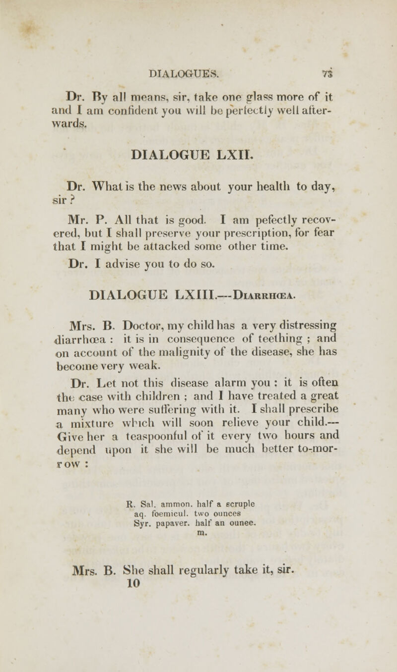 Dr. By all means, sir, take one glass more of it and I am confident you will be perfectly well after- wards. DIALOGUE LXIL Dr. What is the news about your health to day, sir ? Mr. P. All that is good. I am pefectly recov- ered, but I shall preserve your prescription, for fear that I might be attacked some other time. Dr. I advise you to do so. DIALOGUE LXIIL— Diarrikea. Mrs. B. Doctor, my child has a very distressing diarrhoea : it is in consequence of teething ; and on account of the malignity of the disease, she has become very weak. Dr. Let not this disease alarm you : it is often the case with children ; and I have treated a great many who were suffering with it. I shall prescribe a mixture which will soon relieve your child.— Give her a teaspoonful of it every two hours and depend upon it she will be much better to-mor- row : R. Sal. ammon. half a scruple aq. foemicul. two ounces Syr. papaver. half an ounee. m. Mrs. B. She shall regularly take it, sir. 10