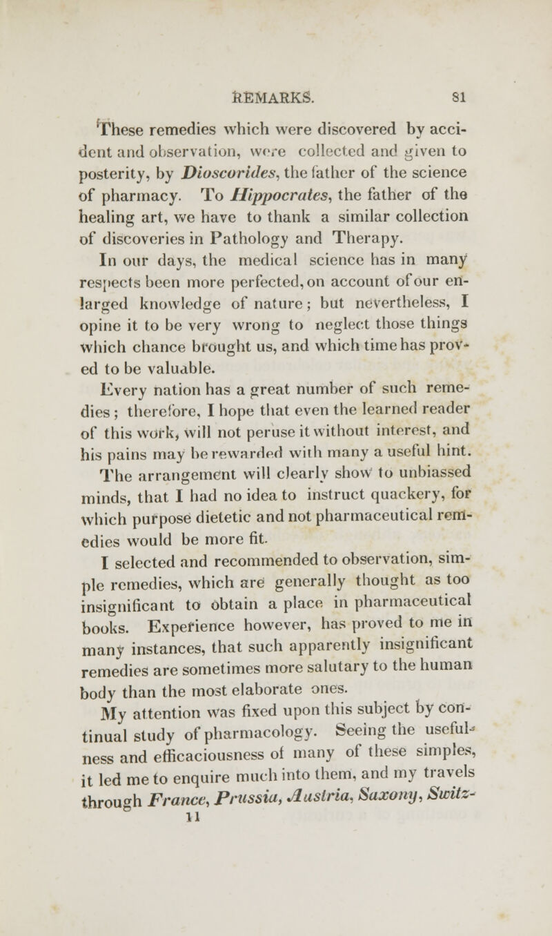 frhese remedies which were discovered by acci- dent and observation, were collected and given to posterity, by Dioscorides, the father of the science of pharmacy. To Hippocrates, the father of the healing art, we have to thank a similar collection of discoveries in Pathology and Therapy. In our days, the medical science has in many respects been more perfected, on account of our en- larged knowledge of nature; but nevertheless, I opine it to be very wrong to neglect those things which chance brought us, and which time has prov- ed to be valuable. Every nation has a great number of such reme- dies ; therefore, I hope that even the learned reader of this work, will not peruse it without interest, and his pains may be rewarded with many a useful hint. The arrangement will clearly shovV to unbiassed minds, that I had no idea to instruct quackery, for which purpose dietetic and not pharmaceutical rem- edies would be more fit. I selected and recommended to observation, sim- ple remedies, which are generally thought as too insignificant to obtain a place in pharmaceutical books. Experience however, has proved to me in many instances, that such apparently insignificant remedies are sometimes more salutary to the human body than the most elaborate ones. My attention was fixed upon this subject by con- tinual study of pharmacology. Seeing the useful- ness and efficaciousness of many of these simples, it led me to enquire much into them, and my travels through France, Prussia, Austria, Saxony, Switz- ll