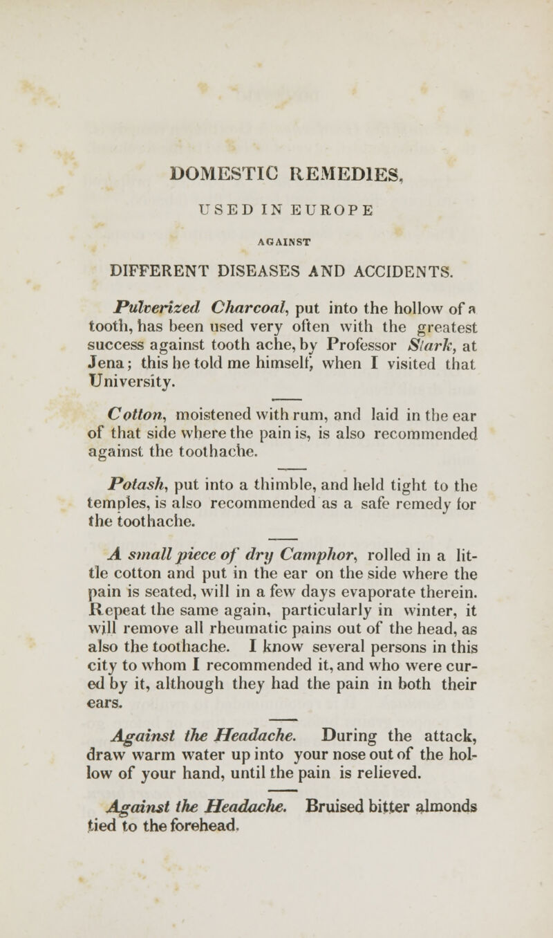 DOMESTIC REMEDIES, USED IN EUROPE AGAINST DIFFERENT DISEASES AND ACCIDENTS. Pulverized Charcoal, put into the hollow of a tooth, has been used very often with the greatest success against tooth ache, by Professor Stark, at Jena; this he told me himself, when I visited that University. Cotton, moistened with rum, and laid in the ear of that side where the pain is, is also recommended against the toothache. Potash, put into a thimble, and held tight to the temples, is also recommended as a safe remedy for the toothache. A small piece of dry Camphor, rolled in a lit- tle cotton and put in the ear on the side where the pain is seated, will in a few days evaporate therein. Repeat the same again, particularly in winter, it will remove all rheumatic pains out of the head, as also the toothache. I know several persons in this city to whom I recommended it, and who were cur- ed by it, although they had the pain in both their ears. Against the Headache. During the attack, draw warm water up into your nose out of the hol- low of your hand, until the pain is relieved. Against the HeadacJie. Bruised bitter almonds tied to the forehead.