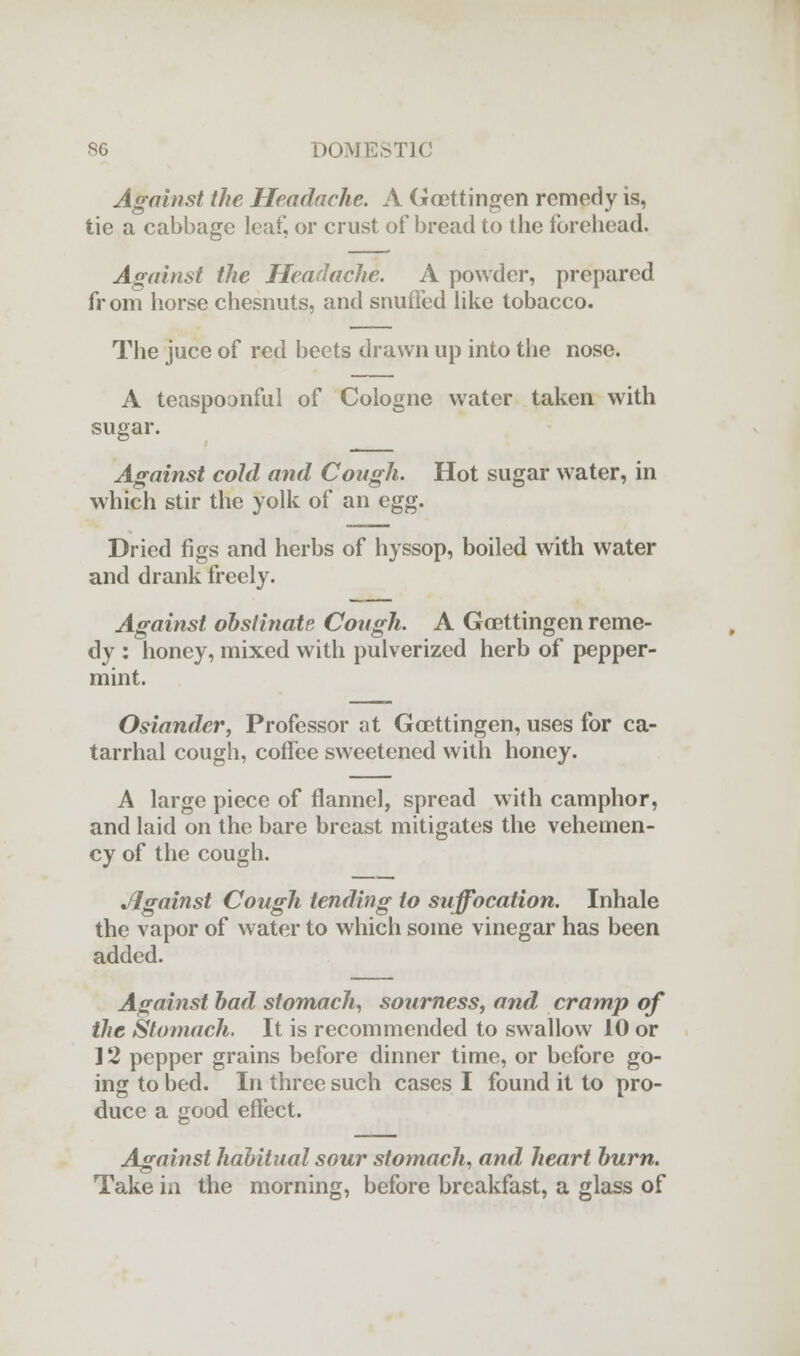 Against the Headache. A Goettingen remedy is, tie a cabbage leaf, or crust of bread to the forehead. Against the Headache. A powder, prepared from horse chesnuts, and snuffed like tobacco. The juce of red beets drawn up into the nose. A teaspoonful of Cologne water taken with sugar. Against cold and Cough. Hot sugar water, in which stir the yolk of an egg. Dried figs and herbs of hyssop, boiled with water and drank freely. Against obstinate Cough. A Goettingen reme- dy : honey, mixed with pulverized herb of pepper- mint. Osiander, Professor at Goettingen, uses for ca- tarrhal cough, coffee sweetened with honey. A large piece of flannel, spread with camphor, and laid on the bare breast mitigates the vehemen- cy of the cough. Jlgainst Cough tending to suffocation. Inhale the vapor of water to which some vinegar has been added. Against had stomach, sourness, and, cramp of the Stomach. It is recommended to swallow 10 or ] 2 pepper grains before dinner time, or before go- ing to bed. In three such cases I found it to pro- duce a good effect. Against habitual sour stomach, and heart burn. Take in the morning, before breakfast, a glass of