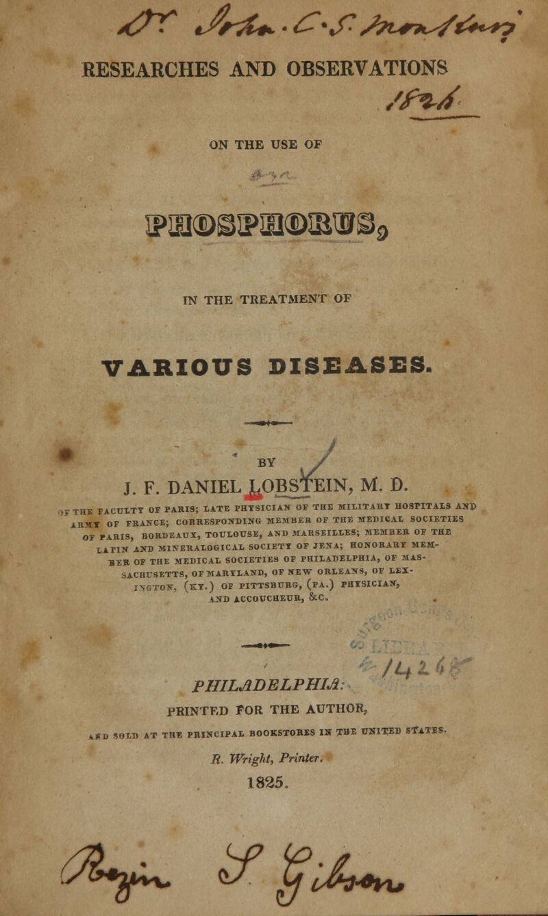 RESEARCHES AND OBSERVATIONS ON THE USE OF IN THE TREATMENT OF VARIOUS DISEASES. BY / J. F. DANIEL JgjOBSJEIN, M. D. >i- THE FACULTY OF PARIS; LATE PHYSICIAN OF THE MILITARY HOSPITALS AHP ARMY OF FRANCE; CORRESPONDING MEMBER OF THE MEDICAL SOCIETIES OF PARIS, BORDEAUX, TOULOUSE, AND MARSEILLES; MEMBER OF THE LATIN AND M1NERALOGICAL SOCIETT OF JENA; HONORARY MEM- BER OF THE MEDICAL SOCIETIES OF PHILADELPHIA, OF MAS- SACHUSETTS, OF MARYLAND, OF NEW ORLEANS, OF LEX- INGTON, (KY.) OF PITTSBURG, (PA.) PHYSICIAN, AND ACCOUCHEUR, &C. PHILADELPHIA: PRINTED FOR THE AUTHOR, *KD SOLD AT THIS PRINCIPAL BOOKSTORES IS THE 0NITXD SfATBS, R. Wright, Printer. 1825. (ft*$^ if yihtu