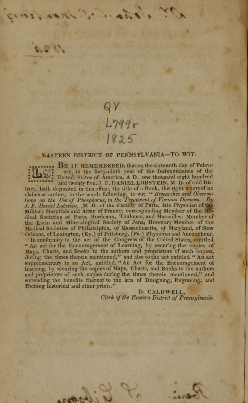 V.5 r EASTERN DISTRICT OF PENNSYLVANIA—TO WIT: • ••*•**•• Be IT REMEMBERED, that on the sixteenth day of FebriR *rtv£'* ary> '* tne forty-ninth year of the Independence of the ZLmt^c'l United States of America, A D. one thousand eight hundred ••••••••• and twenty five> j F DANIEL LOBSTEIN, M. D. of said Dis- trict, hath deposited in this office, the title of a Book, the right whereof he claims as author, in the words following, to wit:  Researches and Observa- tions on the Use of Phosphorus, in the Treatment of Various Diseases. By J. F. Daniel Lobstein, M. D. of the Faculty of Paris; late Physician of tap Military Hospitals and Army of France; corresponding Member of the Jre- dical Societies of Paris, Bordeaux, Toulouse, and Marseilles; Member of the Latin and Mineralogical Society of Jena; Honorary Member of the Medical Societies of Philadelphia, of Massachusetts, of Maryland, of New Orleans, of Lexington, (Ky.) of Pittsburg, (Pa.) Physician and Accoucheur. In conformity to the act of the Congress of the United States, entitled  An act for the Encouragement of Learning, by securing the copies of Maps, Charts, and Books to the authors and proprietors of such copies, during the times therein mentioned, and also to the act entitled  An act supplementary to an Act, entitled,  An Act for the Encouragement of learning, by securing the copies of Maps, Charts, and Books to the authors and proprietors of such copies during the times therein mentioned, and extending the benefits thereof to the arts of Designing, Engraving, and Etching historical and other prints. D. CALDWELL, Clerk of the Eastern District of Pennsylvania.