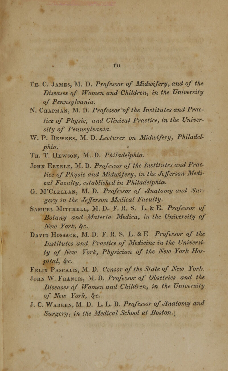 TO Th. C. James, M. D. Professor of Midwifery, and of the Diseases of Women and Children, in the University of Pennsylvania. N. Chapman, M. D. Professor of the Institutes and Prac- tice of Physic, and Clinical Practice, in the Univer- sity of Pennsylvania. W. P. Dewees, M. D. Lecturer on Midwifery, Philadel- phia. • Th. T. Hewson, M. D. Philadelphia. John Eberle, M. D. Professor of the Institutes and Prac- tice of Physic and Midwifery, in the Jefferson Medi- cal Faculty, established in Philadelphia. G. M'Clellan, M. D. Professor of Anatomy and Sur- gery in the Jefferson Medical Faculty. Samuel Mitchell, M. D. F. R. S. L. & E. Professor of Botany and Materia Medica, in the University of New York, fyc. David Hossack, M. D. F. R. S. L. & E Professor of the Institutes and Practice of Medicine in the Universi- ty of New York, Physician of the New York Hos- pital, fyc. Felix Pascalis, M. D. Censor of the Slate of New York. John W. Francis, M. D. Professor of Obsetrics and the Diseases of Women and Children, in the University of New York, fyc. J. C. Warren, M. D. L. L. D. Professor of Anatomy and Surgery, in the Medical School at Boston. a