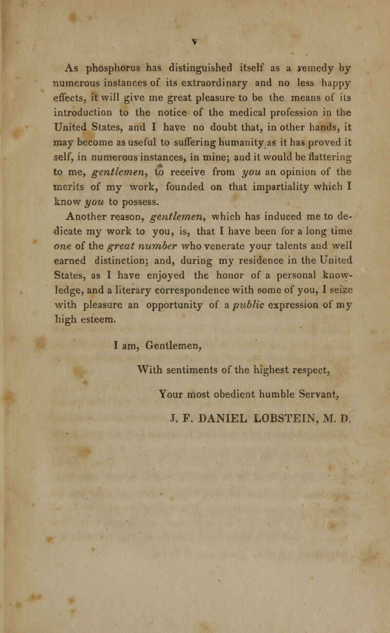 As phosphorus has distinguished itself as a vemedy by numerous instances of its extraordinary and no less happy effects, it will give me great pleasure to be the means of its introduction to the notice of the medical profession in the United States, and I have no doubt that, in other hands, it may become as useful to suffering humanity as it has proved it self, in numerous instances, in mine; and it would be flattering to me, gentlemen, to receive from you an opinion of the merits of my work, founded on that impartiality which I know you to possess. Another reason, gentlemen, which has induced me to de- dicate my work to you, is, that I have been for a long time one of the great number who venerate your talents and well earned distinction; and, during my residence in the United States, as I have enjoyed the honor of a personal know- ledge, and a literary correspondence with some of you, I seize with pleasure an opportunity of a public expression of my high esteem. I am, Gentlemen, With sentiments of the highest respect, Your most obedient humble Servant,